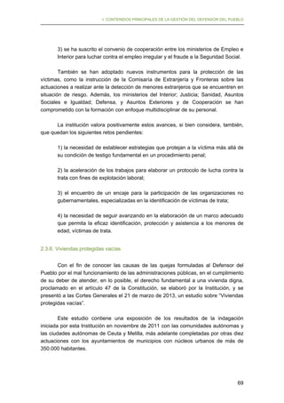 I. CONTENIDOS PRINCIPALES DE LA GESTIÓN DEL DEFENSOR DEL PUEBLO

3) se ha suscrito el convenio de cooperación entre los ministerios de Empleo e
Interior para luchar contra el empleo irregular y el fraude a la Seguridad Social.
También se han adoptado nuevos instrumentos para la protección de las
víctimas, como la instrucción de la Comisaría de Extranjería y Fronteras sobre las
actuaciones a realizar ante la detección de menores extranjeros que se encuentren en
situación de riesgo. Además, los ministerios del Interior; Justicia; Sanidad, Asuntos
Sociales e Igualdad; Defensa, y Asuntos Exteriores y de Cooperación se han
comprometido con la formación con enfoque multidisciplinar de su personal.
La institución valora positivamente estos avances, si bien considera, también,
que quedan los siguientes retos pendientes:
1) la necesidad de establecer estrategias que protejan a la víctima más allá de
su condición de testigo fundamental en un procedimiento penal;
2) la aceleración de los trabajos para elaborar un protocolo de lucha contra la
trata con fines de explotación laboral;
3) el encuentro de un encaje para la participación de las organizaciones no
gubernamentales, especializadas en la identificación de víctimas de trata;
4) la necesidad de seguir avanzando en la elaboración de un marco adecuado
que permita la eficaz identificación, protección y asistencia a los menores de
edad, víctimas de trata.
2.3.6. Viviendas protegidas vacías
Con el fin de conocer las causas de las quejas formuladas al Defensor del
Pueblo por el mal funcionamiento de las administraciones públicas, en el cumplimiento
de su deber de atender, en lo posible, el derecho fundamental a una vivienda digna,
proclamado en el artículo 47 de la Constitución, se elaboró por la Institución, y se
presentó a las Cortes Generales el 21 de marzo de 2013, un estudio sobre “Viviendas
protegidas vacías”.
Este estudio contiene una exposición de los resultados de la indagación
iniciada por esta Institución en noviembre de 2011 con las comunidades autónomas y
las ciudades autónomas de Ceuta y Melilla, más adelante completadas por otras diez
actuaciones con los ayuntamientos de municipios con núcleos urbanos de más de
350.000 habitantes.

69

 