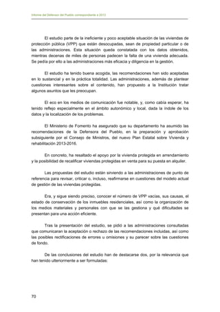 Informe del Defensor del Pueblo correspondiente a 2013

El estudio parte de la ineficiente y poco aceptable situación de las viviendas de
protección pública (VPP) que están desocupadas, sean de propiedad particular o de
las administraciones. Esta situación queda constatada con los datos obtenidos,
mientras decenas de miles de personas padecen la falta de una vivienda adecuada.
Se pedía por ello a las administraciones más eficacia y diligencia en la gestión.
El estudio ha tenido buena acogida, las recomendaciones han sido aceptadas
en lo sustancial y en la práctica totalidad. Las administraciones, además de plantear
cuestiones interesantes sobre el contenido, han propuesto a la Institución tratar
algunos asuntos que les preocupan.
El eco en los medios de comunicación fue notable, y, como cabía esperar, ha
tenido reflejo especialmente en el ámbito autonómico y local, dada la índole de los
datos y la localización de los problemas.
El Ministerio de Fomento ha asegurado que su departamento ha asumido las
recomendaciones de la Defensora del Pueblo, en la preparación y aprobación
subsiguiente por el Consejo de Ministros, del nuevo Plan Estatal sobre Vivienda y
rehabilitación 2013-2016.
En concreto, ha resaltado el apoyo por la vivienda protegida en arrendamiento
y la posibilidad de recalificar viviendas protegidas en venta para su puesta en alquiler.
Las propuestas del estudio están sirviendo a las administraciones de punto de
referencia para revisar, criticar o, incluso, reafirmarse en cuestiones del modelo actual
de gestión de las viviendas protegidas.
Era, y sigue siendo preciso, conocer el número de VPP vacías, sus causas, el
estado de conservación de los inmuebles residenciales, así como la organización de
los medios materiales y personales con que se las gestiona y qué dificultades se
presentan para una acción eficiente.
Tras la presentación del estudio, se pidió a las administraciones consultadas
que comunicaran la aceptación o rechazo de las recomendaciones incluidas, así como
las posibles rectificaciones de errores u omisiones y su parecer sobre las cuestiones
de fondo.
De las conclusiones del estudio han de destacarse dos, por la relevancia que
han tenido ulteriormente a ser formuladas:

70

 