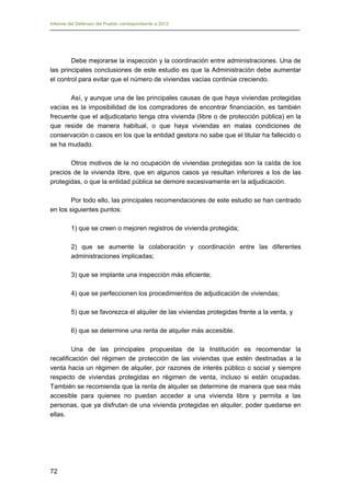 Informe del Defensor del Pueblo correspondiente a 2013

Debe mejorarse la inspección y la coordinación entre administraciones. Una de
las principales conclusiones de este estudio es que la Administración debe aumentar
el control para evitar que el número de viviendas vacías continúe creciendo.
Así, y aunque una de las principales causas de que haya viviendas protegidas
vacías es la imposibilidad de los compradores de encontrar financiación, es también
frecuente que el adjudicatario tenga otra vivienda (libre o de protección pública) en la
que reside de manera habitual, o que haya viviendas en malas condiciones de
conservación o casos en los que la entidad gestora no sabe que el titular ha fallecido o
se ha mudado.
Otros motivos de la no ocupación de viviendas protegidas son la caída de los
precios de la vivienda libre, que en algunos casos ya resultan inferiores a los de las
protegidas, o que la entidad pública se demore excesivamente en la adjudicación.
Por todo ello, las principales recomendaciones de este estudio se han centrado
en los siguientes puntos:
1) que se creen o mejoren registros de vivienda protegida;
2) que se aumente la colaboración y coordinación entre las diferentes
administraciones implicadas;
3) que se implante una inspección más eficiente;
4) que se perfeccionen los procedimientos de adjudicación de viviendas;
5) que se favorezca el alquiler de las viviendas protegidas frente a la venta, y
6) que se determine una renta de alquiler más accesible.
Una de las principales propuestas de la Institución es recomendar la
recalificación del régimen de protección de las viviendas que estén destinadas a la
venta hacia un régimen de alquiler, por razones de interés público o social y siempre
respecto de viviendas protegidas en régimen de venta, incluso si están ocupadas.
También se recomienda que la renta de alquiler se determine de manera que sea más
accesible para quienes no puedan acceder a una vivienda libre y permita a las
personas, que ya disfrutan de una vivienda protegidas en alquiler, poder quedarse en
ellas.

72

 