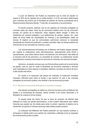 I. CONTENIDOS PRINCIPALES DE LA GESTIÓN DEL DEFENSOR DEL PUEBLO

A juicio de Defensor del Pueblo es importante que la renta de alquiler no
supere el 30% de los ingresos de la unidad familiar, ni el 3% del precio determinado
para viviendas del entorno por la Sociedad de Gestión de Activos procedentes de la
Reestructuración Bancaria (Sareb). Y todo ello, sin perjudicar a los promotores.
El estudio propone, además, que en los registros de viviendas protegidas se
inscriban todas las casas, tanto las de promoción pública como las de promoción
privada. En opinión de la Institución, estos registros deben recoger a todos los
solicitantes de vivienda protegida y sus preferencias de acceso, ingreso, etc., para
saber de forma fiable las necesidades de vivienda y las posibilidades reales de
acceso. El objetivo es que las comunidades autónomas conozcan la necesidad
actualizada de vivienda de protección y puedan acometer mejor los planes públicos de
intervención en los mercados de vivienda y suelo.
Las recomendaciones formuladas por el Defensor del Pueblo abogan también
por mejorar la colaboración entre administraciones, especialmente entre CCAA y
ayuntamientos, pues éstos últimos tienen normalmente una información más fiable de
la situación real de las personas y su necesidad de vivienda. La colaboración resulta
especialmente necesaria entre todos los servicios de Vivienda y los servicios Sociales.
Asimismo, el estudio concluye que una fórmula eficaz podría ser la encomienda
de gestión, esto es, que sin ceder la titularidad, las funciones materiales y técnicas
sean realizadas por otros órganos o entidades, públicos o privados sin ánimo de lucro,
si ello resulta más eficaz.
En cuanto a la inspección del parque de viviendas, la Institución considera
necesario reforzarla para evitar el fraude y que alcance no solo a las viviendas
protegidas de promoción pública, sino también a las de promoción privada.
2.3.7. Aplicación de las penas alternativas a la prisión en España
Ese estudio monográfico se realizó en virtud de Convenio entre el Defensor del
Pueblo y la Universidad de Granada, siendo remitido a las Cortes Generales y al
Ministerio de Justicia el 30 de octubre.
El estudio parte del hecho de que la pena de privación de libertad está
tipificada en todos los países democráticos, si bien existen alternativas para delitos
menores que pueden ser de interés para evitar la prisión, logrando el objetivo de la
reinserción sin ignorar el rechazo social que tales delitos pueden producir.
La institución del Defensor del Pueblo pretendió con ese estudio contribuir a
enriquecer el debate sobre una cuestión tan importante y delicada como la respuesta
del ordenamiento jurídico al delito.

73

 