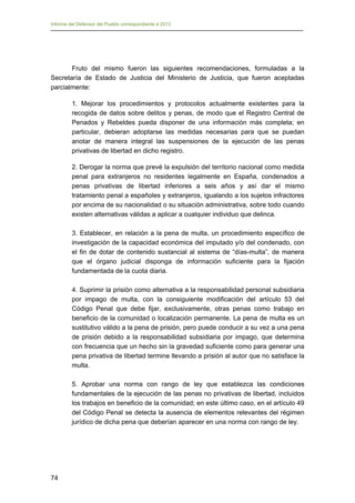 Informe del Defensor del Pueblo correspondiente a 2013

Fruto del mismo fueron las siguientes recomendaciones, formuladas a la
Secretaría de Estado de Justicia del Ministerio de Justicia, que fueron aceptadas
parcialmente:
1. Mejorar los procedimientos y protocolos actualmente existentes para la
recogida de datos sobre delitos y penas, de modo que el Registro Central de
Penados y Rebeldes pueda disponer de una información más completa; en
particular, debieran adoptarse las medidas necesarias para que se puedan
anotar de manera integral las suspensiones de la ejecución de las penas
privativas de libertad en dicho registro.
2. Derogar la norma que prevé la expulsión del territorio nacional como medida
penal para extranjeros no residentes legalmente en España, condenados a
penas privativas de libertad inferiores a seis años y así dar el mismo
tratamiento penal a españoles y extranjeros, igualando a los sujetos infractores
por encima de su nacionalidad o su situación administrativa, sobre todo cuando
existen alternativas válidas a aplicar a cualquier individuo que delinca.
3. Establecer, en relación a la pena de multa, un procedimiento específico de
investigación de la capacidad económica del imputado y/o del condenado, con
el fin de dotar de contenido sustancial al sistema de “días-multa”, de manera
que el órgano judicial disponga de información suficiente para la fijación
fundamentada de la cuota diaria.
4. Suprimir la prisión como alternativa a la responsabilidad personal subsidiaria
por impago de multa, con la consiguiente modificación del artículo 53 del
Código Penal que debe fijar, exclusivamente, otras penas como trabajo en
beneficio de la comunidad o localización permanente. La pena de multa es un
sustitutivo válido a la pena de prisión, pero puede conducir a su vez a una pena
de prisión debido a la responsabilidad subsidiaria por impago, que determina
con frecuencia que un hecho sin la gravedad suficiente como para generar una
pena privativa de libertad termine llevando a prisión al autor que no satisface la
multa.
5. Aprobar una norma con rango de ley que establezca las condiciones
fundamentales de la ejecución de las penas no privativas de libertad, incluidos
los trabajos en beneficio de la comunidad; en este último caso, en el artículo 49
del Código Penal se detecta la ausencia de elementos relevantes del régimen
jurídico de dicha pena que deberían aparecer en una norma con rango de ley.

74

 