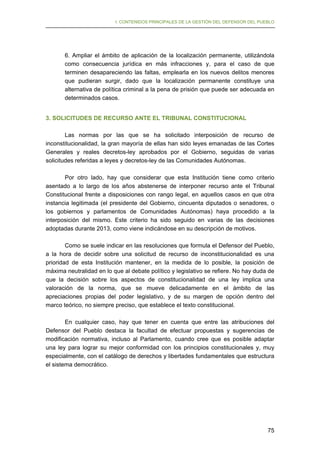 I. CONTENIDOS PRINCIPALES DE LA GESTIÓN DEL DEFENSOR DEL PUEBLO

6. Ampliar el ámbito de aplicación de la localización permanente, utilizándola
como consecuencia jurídica en más infracciones y, para el caso de que
terminen desapareciendo las faltas, emplearla en los nuevos delitos menores
que pudieran surgir, dado que la localización permanente constituye una
alternativa de política criminal a la pena de prisión que puede ser adecuada en
determinados casos.
3. SOLICITUDES DE RECURSO ANTE EL TRIBUNAL CONSTITUCIONAL
Las normas por las que se ha solicitado interposición de recurso de
inconstitucionalidad, la gran mayoría de ellas han sido leyes emanadas de las Cortes
Generales y reales decretos-ley aprobados por el Gobierno, seguidas de varias
solicitudes referidas a leyes y decretos-ley de las Comunidades Autónomas.
Por otro lado, hay que considerar que esta Institución tiene como criterio
asentado a lo largo de los años abstenerse de interponer recurso ante el Tribunal
Constitucional frente a disposiciones con rango legal, en aquellos casos en que otra
instancia legitimada (el presidente del Gobierno, cincuenta diputados o senadores, o
los gobiernos y parlamentos de Comunidades Autónomas) haya procedido a la
interposición del mismo. Este criterio ha sido seguido en varias de las decisiones
adoptadas durante 2013, como viene indicándose en su descripción de motivos.
Como se suele indicar en las resoluciones que formula el Defensor del Pueblo,
a la hora de decidir sobre una solicitud de recurso de inconstitucionalidad es una
prioridad de esta Institución mantener, en la medida de lo posible, la posición de
máxima neutralidad en lo que al debate político y legislativo se refiere. No hay duda de
que la decisión sobre los aspectos de constitucionalidad de una ley implica una
valoración de la norma, que se mueve delicadamente en el ámbito de las
apreciaciones propias del poder legislativo, y de su margen de opción dentro del
marco teórico, no siempre preciso, que establece el texto constitucional.
En cualquier caso, hay que tener en cuenta que entre las atribuciones del
Defensor del Pueblo destaca la facultad de efectuar propuestas y sugerencias de
modificación normativa, incluso al Parlamento, cuando cree que es posible adaptar
una ley para lograr su mejor conformidad con los principios constitucionales y, muy
especialmente, con el catálogo de derechos y libertades fundamentales que estructura
el sistema democrático.

75

 