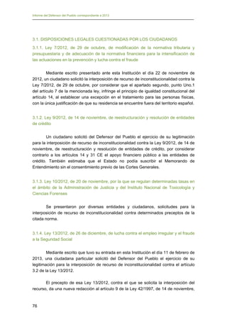 Informe del Defensor del Pueblo correspondiente a 2013

3.1. DISPOSICIONES LEGALES CUESTIONADAS POR LOS CIUDADANOS
3.1.1. Ley 7/2012, de 29 de octubre, de modificación de la normativa tributaria y
presupuestaria y de adecuación de la normativa financiera para la intensificación de
las actuaciones en la prevención y lucha contra el fraude
Mediante escrito presentado ante esta Institución el día 22 de noviembre de
2012, un ciudadano solicitó la interposición de recurso de inconstitucionalidad contra la
Ley 7/2012, de 29 de octubre, por considerar que el apartado segundo, punto Uno.1
del artículo 7 de la mencionada ley, infringe el principio de igualdad constitucional del
artículo 14, al establecer una excepción en el tratamiento para las personas físicas,
con la única justificación de que su residencia se encuentre fuera del territorio español.
3.1.2. Ley 9/2012, de 14 de noviembre, de reestructuración y resolución de entidades
de crédito
Un ciudadano solicitó del Defensor del Pueblo el ejercicio de su legitimación
para la interposición de recurso de inconstitucionalidad contra la Ley 9/2012, de 14 de
noviembre, de reestructuración y resolución de entidades de crédito, por considerar
contrario a los artículos 14 y 31 CE el apoyo financiero público a las entidades de
crédito. También estimaba que el Estado no podía suscribir el Memorando de
Entendimiento sin el consentimiento previo de las Cortes Generales.
3.1.3. Ley 10/2012, de 20 de noviembre, por la que se regulan determinadas tasas en
el ámbito de la Administración de Justicia y del Instituto Nacional de Toxicología y
Ciencias Forenses
Se presentaron por diversas entidades y ciudadanos, solicitudes para la
interposición de recurso de inconstitucionalidad contra determinados preceptos de la
citada norma.
3.1.4. Ley 13/2012, de 26 de diciembre, de lucha contra el empleo irregular y el fraude
a la Seguridad Social
Mediante escrito que tuvo su entrada en esta Institución el día 11 de febrero de
2013, una ciudadana particular solicitó del Defensor del Pueblo el ejercicio de su
legitimación para la interposición de recurso de inconstitucionalidad contra el artículo
3.2 de la Ley 13/2012.
El precepto de esa Ley 13/2012, contra el que se solicita la interposición del
recurso, da una nueva redacción al artículo 9 de la Ley 42/1997, de 14 de noviembre,

76

 