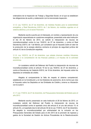 I. CONTENIDOS PRINCIPALES DE LA GESTIÓN DEL DEFENSOR DEL PUEBLO

ordenadora de la Inspección de Trabajo y Seguridad Social, en el que se establecen
las obligaciones de auxilio y colaboración con la mencionada inspección.

3.1.5. Ley 15/2012, de 27 de diciembre, de medidas fiscales para la sostenibilidad
energética, y Real Decreto-ley 2/2013, de 1 de febrero, de medidas urgentes en el
sistema eléctrico y en el sector financiero
Mediante escrito suscrito por el interesado, en nombre y representación de una
organización especializada en cuestiones energéticas, presentado ante esta Institución
el día 25 de febrero de 2013, se solicitó la interposición de recurso de
inconstitucionalidad contra la Ley 15/2012, de 27 de diciembre, y contra el Real
Decreto-ley 2/2013, de 1 de febrero, por considerar que el impuesto sobre el valor de
la producción de la energía eléctrica contraría el principio de seguridad jurídica del
artículo 9.3 de la Constitución española.
3.1.6. Ley 16/2012, de 27 de diciembre, que adopta diversas medidas tributarias
dirigidas a la consolidación de las finanzas públicas y al impulso de la actividad
económica
Un ciudadano solicitó del Defensor del Pueblo la interposición de recursos de
inconstitucionalidad contra el artículo 19 de la Ley 16/2012, de 27 de diciembre, y
contra el Decreto-ley de Cataluña 5/2012, de 18 de diciembre, del impuesto sobre los
depósitos en entidades de crédito.
Alegaba el compareciente la falta de respeto al sistema competencial,
establecido en la Constitución y en los Estatutos de autonomía, de la norma que crea
el Impuesto sobre los Depósitos en las Entidades de Crédito y enerva su tributación
con la cuota 0.

3.1.7. Ley 17/2012, de 27 de diciembre, de Presupuestos Generales del Estado para el
año 2013
Mediante escrito presentado en esta Institución el 26 de febrero de 2013, un
ciudadano solicitó del Defensor del Pueblo la interposición de recurso de
inconstitucionalidad contra el apartado cinco del artículo 6; el uno del artículo 13; el
artículo 53, y el apartado dos b) del artículo 54 de la Ley 17/2012, de 27 de diciembre.
Se alegaba la inconstitucionalidad por arbitrariedad de la inclusión en los
Presupuestos Generales del Estado para el año 2013 de la previsión de ingresos y
gastos de la Sociedad de Gestión de Activos Procedentes de la Reestructuración

77

 