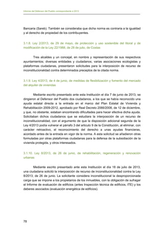 Informe del Defensor del Pueblo correspondiente a 2013

Bancaria (Sareb). También se consideraba que dicha norma es contraria a la igualdad
y al derecho de propiedad de los contribuyentes.
3.1.8. Ley 2/2013, de 29 de mayo, de protección y uso sostenible del litoral y de
modificación de la Ley 22/1988, de 28 de julio, de Costas
Tres alcaldes y un concejal, en nombre y representación de sus respectivos
ayuntamientos; diversas entidades y ciudadanos; varias asociaciones ecologistas y
plataformas ciudadanas, presentaron solicitudes para la interposición de recurso de
inconstitucionalidad contra determinados preceptos de la citada norma.
3.1.9. Ley 4/2013, de 4 de junio, de medidas de flexibilización y fomento del mercado
del alquiler de viviendas
Mediante escrito presentado ante esta Institución el día 7 de junio de 2013, se
dirigieron al Defensor del Pueblo dos ciudadanos, a los que se había reconocido una
ayuda estatal directa a la entrada en el marco del Plan Estatal de Vivienda y
Rehabilitación 2009-2012, aprobado por Real Decreto 2066/2008, de 12 de diciembre,
y que, no obstante, estaban encontrando dificultades para hacer efectiva dicha ayuda.
Solicitaban dichos ciudadanos que se estudiara la interposición de un recurso de
inconstitucionalidad, con el argumento de que la disposición adicional segunda de la
Ley 4/2013 podía vulnerar el párrafo 3 del articulo 9 de la Constitución, al eliminar, con
carácter retroactivo, el reconocimiento del derecho a unas ayudas financieras,
acordado antes de la entrada en vigor de la norma. A esta solicitud se añadieron otras
formuladas por otras plataformas ciudadanas para la defensa de la subsidiación de la
vivienda protegida, y otros interesados.
3.1.10. Ley 8/2013, de 26 de junio, de rehabilitación, regeneración y renovación
urbanas
Mediante escrito presentado ante esta Institución el día 18 de julio de 2013,
una ciudadana solicitó la interposición de recurso de inconstitucionalidad contra la Ley
8/2013, de 26 de junio. La solicitante considera inconstitucional la desproporcionada
carga que se impone a los propietarios de los inmuebles, con la obligación de sufragar
el Informe de evaluación de edificios (antes Inspección técnica de edificios, ITE) y los
deberes asociados (evaluación energética de edificios).

78

 