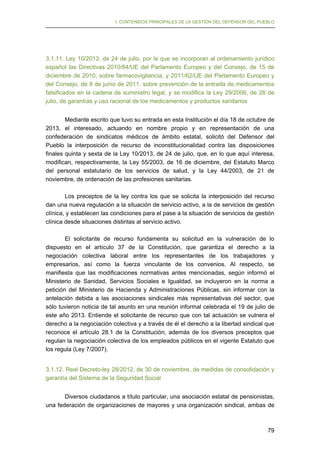 I. CONTENIDOS PRINCIPALES DE LA GESTIÓN DEL DEFENSOR DEL PUEBLO

3.1.11. Ley 10/2013, de 24 de julio, por la que se incorporan al ordenamiento jurídico
español las Directivas 2010/84/UE del Parlamento Europeo y del Consejo, de 15 de
diciembre de 2010, sobre farmacovigilancia, y 2011/62/UE del Parlamento Europeo y
del Consejo, de 8 de junio de 2011, sobre prevención de la entrada de medicamentos
falsificados en la cadena de suministro legal, y se modifica la Ley 29/2006, de 26 de
julio, de garantías y uso racional de los medicamentos y productos sanitarios
Mediante escrito que tuvo su entrada en esta Institución el día 18 de octubre de
2013, el interesado, actuando en nombre propio y en representación de una
confederación de sindicatos médicos de ámbito estatal, solicitó del Defensor del
Pueblo la interposición de recurso de inconstitucionalidad contra las disposiciones
finales quinta y sexta de la Ley 10/2013, de 24 de julio, que, en lo que aquí interesa,
modifican, respectivamente, la Ley 55/2003, de 16 de diciembre, del Estatuto Marco
del personal estatutario de los servicios de salud, y la Ley 44/2003, de 21 de
noviembre, de ordenación de las profesiones sanitarias.
Los preceptos de la ley contra los que se solicita la interposición del recurso
dan una nueva regulación a la situación de servicio activo, a la de servicios de gestión
clínica, y establecen las condiciones para el pase a la situación de servicios de gestión
clínica desde situaciones distintas al servicio activo.
El solicitante de recurso fundamenta su solicitud en la vulneración de lo
dispuesto en el artículo 37 de la Constitución, que garantiza el derecho a la
negociación colectiva laboral entre los representantes de los trabajadores y
empresarios, así como la fuerza vinculante de los convenios. Al respecto, se
manifiesta que las modificaciones normativas antes mencionadas, según informó el
Ministerio de Sanidad, Servicios Sociales e Igualdad, se incluyeron en la norma a
petición del Ministerio de Hacienda y Administraciones Públicas, sin informar con la
antelación debida a las asociaciones sindicales más representativas del sector, que
sólo tuvieron noticia de tal asunto en una reunión informal celebrada el 19 de julio de
este año 2013. Entiende el solicitante de recurso que con tal actuación se vulnera el
derecho a la negociación colectiva y a través de él el derecho a la libertad sindical que
reconoce el artículo 28.1 de la Constitución, además de los diversos preceptos que
regulan la negociación colectiva de los empleados públicos en el vigente Estatuto que
los regula (Ley 7/2007).
3.1.12. Real Decreto-ley 28/2012, de 30 de noviembre, de medidas de consolidación y
garantía del Sistema de la Seguridad Social
Diversos ciudadanos a título particular, una asociación estatal de pensionistas,
una federación de organizaciones de mayores y una organización sindical, ambas de

79

 