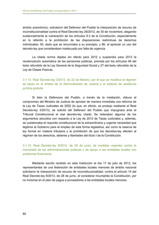 Informe del Defensor del Pueblo correspondiente a 2013

ámbito autonómico, solicitaron del Defensor del Pueblo la interposición de recurso de
inconstitucionalidad contra el Real Decreto-ley 28/2012, de 30 de noviembre, alegando
sustancialmente la vulneración de los artículos 9.3 de la Constitución, especialmente
en lo referido a la prohibición de las disposiciones restrictivas de derechos
individuales; 50, dado que se renunciaba a su precepto, y 86, al apreciar un uso del
decreto-ley que consideraban inadecuado por falta de urgencia.
La citada norma dejaba sin efecto para 2012 y suspendía para 2013 la
revalorización automática de las pensiones públicas, prevista por los artículos 48 del
texto refundido de la Ley General de la Seguridad Social y 27 del texto refundido de la
Ley de Clases Pasivas.
3.1.13. Real Decreto-ley 3/2013, de 22 de febrero, por el que se modifica el régimen
de tasas en el ámbito de la Administración de Justicia y el sistema de asistencia
jurídica gratuita
Si bien la Defensora del Pueblo, a través de la mediación, obtuvo el
compromiso del Ministro de Justicia de aprobar de manera inmediata una reforma de
la Ley de Tasas Judiciales de 2002 (lo que, en efecto, se produjo mediante el Real
Decreto-ley 3/2013), se solicitó del Defensor del Pueblo que impugnara ante el
Tribunal Constitucional el real decreto-ley citado. Se reiteraban algunos de los
argumentos aducidos con respecto a la Ley de 2012 de Tasas Judiciales y, además,
se cuestionaba el requisito constitucional de la extraordinaria y urgente necesidad que
legitima al Gobierno para el empleo de esta forma legislativa, así como la reserva de
ley formal en materia tributaria y la prohibición de que los decretos-ley afecten al
régimen de los derechos, deberes y libertades del título I de la Constitución.
3.1.14. Real Decreto-ley 8/2013, de 28 de junio, de medidas urgentes contra la
morosidad de las administraciones públicas y de apoyo a las entidades locales con
problemas financieros
Mediante escrito recibido en esta Institución el día 17 de julio de 2013, los
representantes de una federación de entidades locales menores de ámbito nacional
solicitaron la interposición de recurso de inconstitucionalidad, contra el artículo 14 del
Real Decreto-ley 8/2013, de 28 de junio, al considerar incumplida la Constitución, por
no incluirse en el plan de pagos a proveedores a las entidades locales menores.

80

 