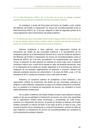 I. CONTENIDOS PRINCIPALES DE LA GESTIÓN DEL DEFENSOR DEL PUEBLO

3.1.15. Real Decreto-ley 9/2013, de 12 de julio, por el que se adoptan medidas
urgentes para garantizar la estabilidad financiera del sistema eléctrico
Un ciudadano, a través del Procurador del Común de Castilla y León, solicitó
del Defensor del Pueblo la interposición de recurso de inconstitucionalidad contra el
Real Decreto-ley 9/2013, de 12 de julio, alegando la falta de seguridad jurídica de la
nueva disposición sobre la financiación del sistema eléctrico.
3.1.16. Decreto-ley de la Comunidad Autónoma de Andalucía 5/2013, de 2 de abril, por
el que se adoptan determinadas medidas sobre el empleo del personal funcionario
interino en la Administración General de la Junta de Andalucía
Diversos ciudadanos a título particular, una organización sindical de
funcionarios del ámbito de esa comunidad autónoma y el representante de los
empleados públicos de la Administración General de la Junta de Andalucía solicitaron
del Defensor del Pueblo la interposición de recurso de inconstitucionalidad contra el
Decreto-ley 5/2013, de 2 de abril. Consideraron los comparecientes que, según la
norma, la selección de este personal se realizará en primer lugar entre el personal
funcionario interino que, a partir de la entrada en vigor del presente decreto-ley, cese
en el desempeño de su puesto por resultar adjudicado a un funcionario de carrera en
cualquiera de los procesos reglamentarios de selección o provisión, siempre que
estuviere prestando servicios con anterioridad a 1 de enero de 2005, y que, a 31 de
diciembre de 2013, cuente con cuarenta y cinco o más años de edad.
Asimismo, un numeroso colectivo de ciudadanos a título individual y una
organización sindical de funcionarios del ámbito de esa comunidad autónoma se
dirigieron a esta Institución, expresando su apoyo a la medida contenida en el decretoley y su oposición a la solicitud de interposición de recurso, por considerar la norma
citada plenamente constitucional.
Por su parte, el Defensor del Pueblo Andaluz remitió a esta Institución diversas
quejas en las que se solicitaba la interposición de recurso, así como otra, presentada
por la organización sindical antes mencionada y acompañada de 3.200 firmas,
contraria a la interposición del recurso. Al escrito de remisión el Defensor del Pueblo
Andaluz acompaña un informe de fecha 15 de mayo de 2013, en base al cual, y tras
conocer la opinión de los miembros de su Junta de Coordinación, acuerda no instar de
esta Institución la interposición de recurso de inconstitucionalidad por considerar la
norma plenamente ajustada a derecho.

81

 
