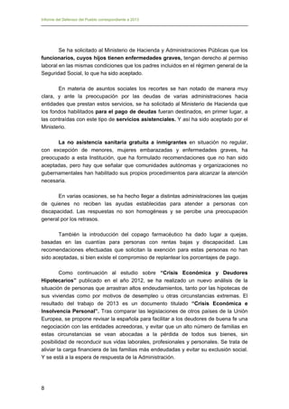 Informe del Defensor del Pueblo correspondiente a 2013

Se ha solicitado al Ministerio de Hacienda y Administraciones Públicas que los
funcionarios, cuyos hijos tienen enfermedades graves, tengan derecho al permiso
laboral en las mismas condiciones que los padres incluidos en el régimen general de la
Seguridad Social, lo que ha sido aceptado.
En materia de asuntos sociales los recortes se han notado de manera muy
clara, y ante la preocupación por las deudas de varias administraciones hacia
entidades que prestan estos servicios, se ha solicitado al Ministerio de Hacienda que
los fondos habilitados para el pago de deudas fueran destinados, en primer lugar, a
las contraídas con este tipo de servicios asistenciales. Y así ha sido aceptado por el
Ministerio.
La no asistencia sanitaria gratuita a inmigrantes en situación no regular,
con excepción de menores, mujeres embarazadas y enfermedades graves, ha
preocupado a esta Institución, que ha formulado recomendaciones que no han sido
aceptadas, pero hay que señalar que comunidades autónomas y organizaciones no
gubernamentales han habilitado sus propios procedimientos para alcanzar la atención
necesaria.
En varias ocasiones, se ha hecho llegar a distintas administraciones las quejas
de quienes no reciben las ayudas establecidas para atender a personas con
discapacidad. Las respuestas no son homogéneas y se percibe una preocupación
general por los retrasos.
También la introducción del copago farmacéutico ha dado lugar a quejas,
basadas en las cuantías para personas con rentas bajas y discapacidad. Las
recomendaciones efectuadas que solicitan la exención para estas personas no han
sido aceptadas, si bien existe el compromiso de replantear los porcentajes de pago.
Como continuación al estudio sobre “Crisis Económica y Deudores
Hipotecarios” publicado en el año 2012, se ha realizado un nuevo análisis de la
situación de personas que arrastran altos endeudamientos, tanto por las hipotecas de
sus viviendas como por motivos de desempleo u otras circunstancias extremas. El
resultado del trabajo de 2013 es un documento titulado “Crisis Económica e
Insolvencia Personal”. Tras comparar las legislaciones de otros países de la Unión
Europea, se propone revisar la española para facilitar a los deudores de buena fe una
negociación con las entidades acreedoras, y evitar que un alto número de familias en
estas circunstancias se vean abocadas a la pérdida de todos sus bienes, sin
posibilidad de reconducir sus vidas laborales, profesionales y personales. Se trata de
aliviar la carga financiera de las familias más endeudadas y evitar su exclusión social.
Y se está a la espera de respuesta de la Administración.

8

 