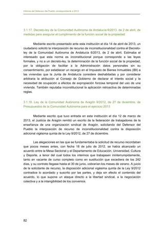 Informe del Defensor del Pueblo correspondiente a 2013

3.1.17. Decreto-ley de la Comunidad Autónoma de Andalucía 6/2013, de 2 de abril, de
medidas para asegurar el cumplimiento de la función social de la propiedad
Mediante escrito presentado ante esta institución el día 14 de abril de 2013, un
ciudadano solicitó la interposición de recurso de inconstitucionalidad contra el Decretoley de la Comunidad Autónoma de Andalucía 6/2013, de 2 de abril. Estimaba el
interesado que esta norma es inconstitucional porque corresponde a las leyes
formales, y no a un decreto-ley, la determinación de la función social de la propiedad,
por la obligación de facilitar a la Administración datos personales sin su
consentimiento, por establecer un recargo en el Impuesto de Bienes Inmuebles (IBI) a
las viviendas que la Junta de Andalucía considere deshabitadas y por considerar
arbitraria la atribución al Consejo de Gobierno de declarar el interés social y la
necesidad de ocupación a efectos de expropiación forzosa temporal del uso de una
vivienda. También reputaba inconstitucional la aplicación retroactiva de determinadas
reglas.
3.1.18. Ley de la Comunidad Autónoma de Aragón 9/2012, de 27 de diciembre, de
Presupuestos de la Comunidad Autónoma para el ejercicio 2013
Mediante escrito que tuvo entrada en esta institución el día 12 de marzo de
2013, el Justicia de Aragón remitió un escrito de la federación de trabajadores de la
enseñanza de una organización sindical de Aragón, solicitando del Defensor del
Pueblo la interposición de recurso de inconstitucionalidad contra la disposición
adicional vigésima quinta de la Ley 9/2012, de 27 de diciembre.
Las alegaciones en las que se fundamentaba la solicitud de recurso recordaban
que pocos meses antes, con fecha 18 de julio de 2012, se había alcanzado un
acuerdo entre la Mesa Sectorial y el Departamento de Educación, Universidad, Cultura
y Deporte, a tenor del cual todos los interinos que trabajasen ininterrumpidamente,
tanto en vacante de curso completo como en sustitución que excediera de los 242
días, y su contrato llegase hasta el 30 de junio, cobrarían los meses de verano. A juicio
de la solicitante de recurso, la disposición adicional vigésima quinta de la Ley 9/2012
contradice lo acordado y suscrito por las partes, y deja sin efecto el contenido del
acuerdo, lo que supone un ataque directo a la libertad sindical, a la negociación
colectiva y a la intangibilidad de los convenios.

82

 