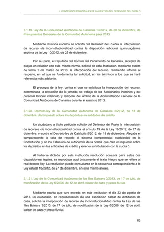 I. CONTENIDOS PRINCIPALES DE LA GESTIÓN DEL DEFENSOR DEL PUEBLO

3.1.19. Ley de la Comunidad Autónoma de Canarias 10/2012, de 29 de diciembre, de
Presupuestos Generales de la Comunidad Autónoma para 2013
Mediante diversos escritos se solicitó del Defensor del Pueblo la interposición
de recurso de inconstitucionalidad contra la disposición adicional quincuagésima
séptima de la Ley 10/2012, de 29 de diciembre.
Por su parte, el Diputado del Común del Parlamento de Canarias, receptor de
quejas en relación con esta misma norma, solicitó de esta Institución, mediante escrito
de fecha 1 de marzo de 2013, la interposición del recurso, remitiendo informe al
respecto, en el que se fundamenta tal solicitud, en los términos a los que se hará
referencia más adelante.
El precepto de la ley, contra el que se solicitaba la interposición del recurso,
determinaba la reducción de la jornada de trabajo de los funcionarios interinos y del
personal laboral indefinido y temporal del ámbito de la Administración General de la
Comunidad Autónoma de Canarias durante el ejercicio 2013.
3.1.20. Decreto-ley de la Comunidad Autónoma de Cataluña 5/2012, de 18 de
diciembre, del impuesto sobre los depósitos en entidades de crédito
Un ciudadano a título particular solicitó del Defensor del Puelo la interposición
de recursos de inconstitucionalidad contra el artículo 19 de la Ley 16/2012, de 27 de
diciembre, y contra el Decreto-ley de Cataluña 5/2012, de 18 de diciembre. Alegaba el
compareciente la falta de respeto al sistema competencial establecido en la
Constitución y en los Estatutos de autonomía de la norma que crea el impuesto sobre
los depósitos en las entidades de crédito y enerva su tributación con la cuota 0.
Al haberse dictado por esta institución resolución conjunta para estas dos
disposiciones legales, se reproduce aquí únicamente el texto íntegro que se refiere al
real decreto-ley. La resolución puede consultarse en la secuencia correspondiente a la
Ley estatal 16/2012, de 27 de diciembre, en este mismo anexo.
3.1.21. Ley de la Comunidad Autónoma de las Illes Balears 3/2013, de 17 de julio, de
modificación de la Ley 6/2006, de 12 de abril, balear de caza y pesca fluvial
Mediante escrito que tuvo entrada en esta Institución el día 23 de agosto de
2013, un ciudadano, en representación de una asociación balear de entidades de
caza, solicitó la interposición de recurso de inconstitucionalidad contra la Ley de las
Illes Balears 3/2013, de 17 de julio, de modificación de la Ley 6/2006, de 12 de abril,
balear de caza y pesca fluvial.
83

 