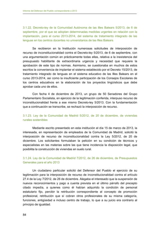Informe del Defensor del Pueblo correspondiente a 2013

3.1.22. Decreto-ley de la Comunidad Autónoma de las Illes Balears 5/2013, de 6 de
septiembre, por el que se adoptan determinadas medidas urgentes en relación con la
implantación, para el curso 2013-2014, del sistema de tratamiento integrado de las
lenguas en los centros docentes no universitarios de las Illes Balears
Se recibieron en la Institución numerosas solicitudes de interposición de
recurso de inconstitucionalidad contra el Decreto-ley 5/2013, de 6 de septiembre, con
una argumentación común en prácticamente todas ellas, relativa a la inexistencia del
presupuesto habilitante de extraordinaria urgencia y necesidad que requiere la
aprobación de este tipo de normas. Asimismo, se cuestionaba en muchos de estos
escritos la conveniencia de implantar el sistema establecido por el Decreto 15/2013, de
tratamiento integrado de lenguas en el sistema educativo de las Illes Balears en el
curso 2013-2014, así como la insuficiente participación de los Consejos Escolares de
los centros educativos en la elaboración de los proyectos lingüísticos que debe
aprobar cada uno de ellos.
Con fecha 4 de diciembre de 2013, un grupo de 50 Senadores del Grupo
Parlamentario Socialista, en ejercicio de la legitimación conferida, interpuso recurso de
inconstitucionalidad frente a ese mismo Decreto-ley 5/2013. Con la fundamentación
que a continuación se transcribe, se rechazó la interposición de recurso.
3.1.23. Ley de la Comunidad de Madrid 5/2012, de 20 de diciembre, de viviendas
rurales sostenibles
Mediante escrito presentado en esta institución el día 15 de marzo de 2013, la
interesada, en representación de empleados de la Comunidad de Madrid, solicitó la
interposición de recurso de inconstitucionalidad contra la Ley 5/2012, de 20 de
diciembre. Los solicitantes formulaban la petición en su condición de técnicos y
especialistas en las materias sobre las que tiene incidencia la disposición legal, que
posibilita la construcción de viviendas en suelo rural.
3.1.24. Ley de la Comunidad de Madrid 7/2012, de 26 de diciembre, de Presupuestos
Generales para el año 2013
Un ciudadano particular solicitó del Defensor del Pueblo el ejercicio de su
legitimación para la interposición de recurso de inconstitucionalidad contra el artículo
27.4 de la Ley 7/2012, de 26 de diciembre. Alegaba el interesado que la suspensión de
nuevos reconocimientos y pago a cuenta prevista en el último párrafo del precepto
citado impedía, a quienes como él habían adquirido la condición de personal
estatutario fijo, percibir la retribución correspondiente al concepto de promoción
profesional, retribución que sí cobran otros profesionales de su misma categoría,
funciones, antigüedad e incluso centro de trabajo, lo que a su juicio era contrario al
principio de igualdad.
84

 