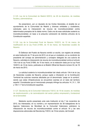 I. CONTENIDOS PRINCIPALES DE LA GESTIÓN DEL DEFENSOR DEL PUEBLO

3.1.25. Ley de la Comunidad de Madrid 8/2012, de 28 de diciembre, de medidas
fiscales y administrativas
Se presentaron, por un diputado de las Cortes Generales, el alcalde de un
ayuntamiento de la Comunidad de Madrid y diversas entidades y ciudadanos,
solicitudes para la interposición de recurso de inconstitucionalidad contra
determinados preceptos de la citada norma. Cada una de esas solicitudes sostenía su
inconstitucionalidad, en base a la presunta vulneración de distintos artículos de la
Constitución española.
3.1.26. Ley de la Comunidad Foral de Navarra 10/2013, de 12 de marzo, de
modificación de la Ley Foral 2/1995, de 10 de marzo, de Haciendas Locales de
Navarra
El Defensor del Pueblo de Navarra remitió un escrito, con registro de entrada
en esta Institución de 17 de junio de 2013, en el que un ciudadano, en su condición de
presidente del consejo de administración y consejero delegado de una autovía de
Navarra, solicitaba la interposición de recurso de inconstitucionalidad contra el artículo
134.4 de la Ley Foral 2/1995, de 10 de marzo, en la redacción dada por la Ley Foral
10/2013, de 12 de marzo, publicada en el Boletín Oficial de Navarra número 53, de 18
de marzo de 2013.
La solicitud sostenía la inconstitucionalidad del citado artículo 134.4 de la Ley
de Haciendas Locales de Navarra, porque sujeta a tributación en la Contribución
Territorial las autovías navarras afectadas por el denominado “peaje en la sombra”,
siendo que estas infraestructuras se encuentran exentas en el resto del territorio
español. Consideraba que el mencionado precepto infringe los artículos 14, 31.1, 139
y 149.1.1.ª de la Constitución española.
3.1.27. Decreto-ley de la Comunitat Valenciana 7/2012, de 19 de octubre, de medidas
de reestructuración y de racionalización del sector público empresarial y fundacional
de la Generalitat
Mediante escrito presentado ante esta Institución el día 7 de noviembre de
2012, los interesados, en su nombre y en representación de 38 trabajadores de la
Agencia Valenciana de Movilidad de la Comunitat Valenciana solicitaron la
interposición de recurso de inconstitucionalidad contra el artículo 16 y las seis
disposiciones adicionales del Decreto-ley 7/2012, de 19 de octubre, del Consell.

85

 