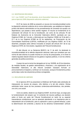 Informe del Defensor del Pueblo correspondiente a 2013

3.2. SENTENCIAS RECAIDAS
3.2.1. Ley 15/2007, de 27 de diciembre, de la Generalitat Valenciana, de Presupuestos
para el ejercicio 2008 (disposición adicional undécima)
El 27 de marzo de 2008 se presentó un recurso de inconstitucionalidad contra
la disposición adicional undécima de la norma referenciada, que establecía el régimen
jurídico del silencio administrativo en los procedimientos de concesión de ayudas a la
dependencia, que pasaba a tener sentido negativo. El recurso se fundamentó en la
vulneración del artículo 9.3 de la Constitución, así como de los artículos 76 del
Estatuto de Autonomía de la Comunitat Valenciana (EACV), aprobado por Ley
Orgánica 5/1982, de 1 de julio, y reformado por Ley Orgánica 1/2006, de 10 de abril, y
21.1 de la Ley Orgánica 8/1980 de 22 de septiembre, de Financiación de las
Comunidades Autónomas (LOFCA), modificada por Ley Orgánica 5/2001, de 13 de
diciembre, preceptos estos últimos invocados al amparo del artículo 28.1 de la Ley
Orgánica 2/1979, de 3 de octubre, reguladora del Tribunal Constitucional.
El alto tribunal, en su Sentencia 86/2013, de 11 de abril, ha declarado la
inconstitucionalidad de la referida disposición adicional, dado que considera que una
norma de este alcance no puede incluirse en una ley de presupuestos, al no tener la
materia regulada relación directa con los gastos e ingresos públicos, ni con los criterios
generales de política económica.
A pesar de que la norma fue derogada por la Ley 16/2008, de 22 de diciembre,
de medidas fiscales, de gestión administrativa y financiera, y de organización de la
Generalitat Valenciana, el alto tribunal consideró necesario formular un
pronunciamiento al respecto y continuar con el proceso, aunque el fundamento jurídico
quinto deja a salvo las situaciones jurídicas consagradas.
3.3. RECURSOS DE AMPARO
En el ejercicio 2013 se presentaron al Defensor del Pueblo siete solicitudes de
interposición de recurso de amparo, cifra idéntica a la del año anterior. Dichas
solicitudes traían causa de tres procesos contencioso-administrativos, dos penales,
uno civil y uno social.
Como es sabido, desde la Ley Orgánica 6/2007, de 24 de mayo, se exige para
la fundamentación del amparo que “el contenido del recurso justifique una decisión
sobre el fondo por parte del Tribunal Constitucional en razón de su especial
trascendencia constitucional, que se apreciará atendiendo a su importancia para la
interpretación de la Constitución, para su aplicación o para su general eficacia, y para
la determinación del contenido y alcance de los derechos fundamentales” (artículo

86

 