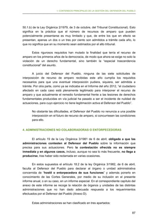 I. CONTENIDOS PRINCIPALES DE LA GESTIÓN DEL DEFENSOR DEL PUEBLO

50.1.b) de la Ley Orgánica 2/1979, de 3 de octubre, del Tribunal Constitucional). Esto
significa en la práctica que el número de recursos de amparo que pueden
potencialmente presentarse es muy limitado y que, de entre los que en efecto se
presentan, apenas un dos o un tres por ciento son admitidos a trámite cada año, lo
que no significa que en su momento sean estimados por el alto tribunal.
Estos rigurosos requisitos han mutado la finalidad que tenía el recurso de
amparo en los primeros años de la democracia, de modo que ahora se exige no solo la
violación de un derecho fundamental, sino también la “especial trascendencia
constitucional” del asunto.
A juicio del Defensor del Pueblo, ninguna de las siete solicitudes de
interposición de recurso de amparo recibidas este año cumplía los requisitos
necesarios para que una eventual interposición pudiera, siquiera, ser admitida a
trámite. Por otra parte, como ya se indicaba en el Informe del año 2012, “el ciudadano
afectado en cada caso está plenamente legitimado para interponer el recurso de
amparo y que actualmente el remedio fundamental frente a las lesiones de derechos
fundamentales producidas en vía judicial ha pasado a ser el incidente de nulidad de
actuaciones, para cuyo ejercicio no tiene legitimación activa el Defensor del Pueblo”.
No obstante las dificultades, el Defensor del Pueblo no renuncia a una posible
interposición en el futuro de recurso de amparo, si concurriesen las condiciones
para ello.
4. ADMINISTRACIONES NO COLABORADORAS O ENTORPECEDORAS
El artículo 19 de la Ley Orgánica 3/1981 de 6 de abril, obligada a que las
administraciones contesten al Defensor del Pueblo sobre la información que
precisa para sus actuaciones. Pero la contestación ofrecida no es siempre
inmediata y en algunos casos, incluso, aunque no sea lo más frecuente, no llega a
producirse, tras haber sido reclamada en varias ocasiones.
En estos supuestos el artículo 18.2 de la ley Orgánica 3/1982, de 6 de abril,
faculta al Defensor del Pueblo para declarar al órgano o unidad administrativa
concernida de “hostil o entorpecedora de sus funciones” y además ponerlo en
conocimiento de las Cortes Generales, por medio de su inclusión en el presente
informe anual, o en su caso, en un informe especial. En el correspondiente capítulo del
anexo de este informe se recoge la relación de órganos y unidades de las distintas
administraciones que no han dado adecuada respuesta a los requerimientos
efectuados por el Defensor del Pueblo (Anexo D).
Estas administraciones se han clasificado en tres apartados:
87

 