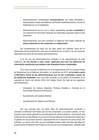Informe del Defensor del Pueblo correspondiente a 2013

-	

Administraciones consideradas entorpecedoras, por haber dificultado u
obstaculizado la labor del Defensor del Pueblo sistemáticamente o de forma
destacada en una investigación.

-	

Administraciones que en uno o varios expedientes no han contestado a
una solicitud de información después de habérseles requerido hasta en tres
ocasiones.

-	

Administraciones que sólo contestan al Defensor del Pueblo después de
serles requerida en tres ocasiones su colaboración.

Las características de cada uno de esos casos son distintas, tanto por la
repercusión del incumplimiento, como por la insistencia en el mismo o por los recursos
disponibles por parte de las propias administraciones.
A fin de que las administraciones contesten a los requerimientos de esta
institución, se han llevado a cabo varias gestiones para que las peticiones de
información pendientes que estaban más atrasadas fueran contestadas.
Tal y como anunció la Defensora en la comparecencia ante la Comisión Mixta
de Relaciones con el Defensor del pueblo, en noviembre de 2012, se ha dado cuenta
al Ministerio Fiscal de las administraciones que no han contestado a pesar de
las gestiones realizadas, para que éste constate si esa actitud se encuadra en el
supuesto de hecho del artículo 502.2 del Código Penal. Se trata de las siguientes
administraciones:
-	

Consejería de Cultura, Deportes, Políticas Sociales y Vivienda de la
Comunidad Autónoma de Canarias.

-	

Ayuntamiento de Coslada (Madrid)

-	

Ayuntamiento de Teguise (Las Palmas)

Hay que precisar que, de estas listas de administraciones renuentes a
contestar al Defensor del Pueblo que se han presentado a la opinión pública, se han
excluido como criterio general los ayuntamientos de menor población, conocedora esta
institución de las dificultades en que se encuentran algunas corporaciones locales para
la gestión de sus propios asuntos, especialmente en la situación de crisis actual. Sin
embargo, no quiere esto decir que las entidades locales estén eximidas del deber de
prestar auxilio al Defensor del Pueblo en el curso de sus investigaciones, obligado éste

88

 