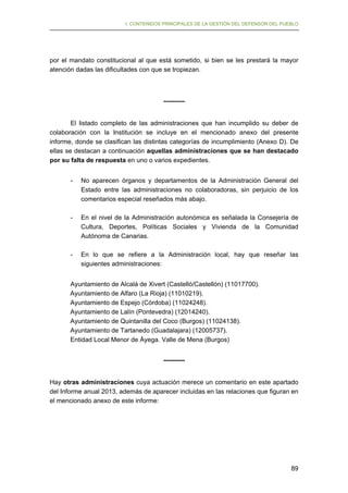 I. CONTENIDOS PRINCIPALES DE LA GESTIÓN DEL DEFENSOR DEL PUEBLO

por el mandato constitucional al que está sometido, si bien se les prestará la mayor
atención dadas las dificultades con que se tropiezan.

---------El listado completo de las administraciones que han incumplido su deber de
colaboración con la Institución se incluye en el mencionado anexo del presente
informe, donde se clasifican las distintas categorías de incumplimiento (Anexo D). De
ellas se destacan a continuación aquellas administraciones que se han destacado
por su falta de respuesta en uno o varios expedientes.
-	

No aparecen órganos y departamentos de la Administración General del
Estado entre las administraciones no colaboradoras, sin perjuicio de los
comentarios especial reseñados más abajo.

-	

En el nivel de la Administración autonómica es señalada la Consejería de
Cultura, Deportes, Políticas Sociales y Vivienda de la Comunidad
Autónoma de Canarias.

-	

En lo que se refiere a la Administración local, hay que reseñar las
siguientes administraciones:

Ayuntamiento de Alcalá de Xivert (Castelló/Castellón) (11017700).
Ayuntamiento de Alfaro (La Rioja) (11010219).
Ayuntamiento de Espejo (Córdoba) (11024248).
Ayuntamiento de Lalín (Pontevedra) (12014240).
Ayuntamiento de Quintanilla del Coco (Burgos) (11024138).
Ayuntamiento de Tartanedo (Guadalajara) (12005737).
Entidad Local Menor de Áyega. Valle de Mena (Burgos)
---------Hay otras administraciones cuya actuación merece un comentario en este apartado
del Informe anual 2013, además de aparecer incluidas en las relaciones que figuran en
el mencionado anexo de este informe:

89

 