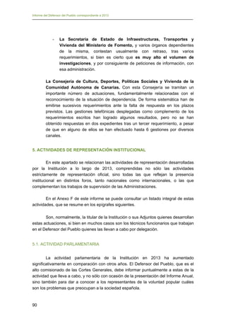 Informe del Defensor del Pueblo correspondiente a 2013

-	

La Secretaría de Estado de Infraestructuras, Transportes y
Vivienda del Ministerio de Fomento, y varios órganos dependientes
de la misma, contestan usualmente con retraso, tras varios
requerimientos, si bien es cierto que es muy alto el volumen de
investigaciones, y por consiguiente de peticiones de información, con
esa administración.

La Consejería de Cultura, Deportes, Políticas Sociales y Vivienda de la
Comunidad Autónoma de Canarias. Con esta Consejería se tramitan un
importante número de actuaciones, fundamentalmente relacionadas con el
reconocimiento de la situación de dependencia. De forma sistemática han de
emitirse sucesivos requerimientos ante la falta de respuesta en los plazos
previstos. Las gestiones telefónicas desplegadas como complemento de los
requerimientos escritos han logrado algunos resultados, pero no se han
obtenido respuestas en dos expedientes tras un tercer requerimiento, a pesar
de que en alguno de ellos se han efectuado hasta 6 gestiones por diversos
canales.
5. ACTIVIDADES DE REPRESENTACIÓN INSTITUCIONAL
En este apartado se relacionan las actividades de representación desarrolladas
por la Institución a lo largo de 2013, comprendidas no sólo las actividades
estrictamente de representación oficial, sino todas las que reflejan la presencia
institucional en distintos foros, tanto nacionales como internacionales, o las que
complementan los trabajos de supervisión de las Administraciones.
En el Anexo F de este informe se puede consultar un listado integral de estas
actividades, que se resume en los epígrafes siguientes.
Son, normalmente, la titular de la Institución o sus Adjuntos quienes desarrollan
estas actuaciones, si bien en muchos casos son los técnicos funcionarios que trabajan
en el Defensor del Pueblo quienes las llevan a cabo por delegación.
5.1. ACTIVIDAD PARLAMENTARIA
La actividad parlamentaria de la Institución en 2013 ha aumentado
significativamente en comparación con otros años. El Defensor del Pueblo, que es el
alto comisionado de las Cortes Generales, debe informar puntualmente a estas de la
actividad que lleva a cabo, y no sólo con ocasión de la presentación del Informe Anual,
sino también para dar a conocer a los representantes de la voluntad popular cuáles
son los problemas que preocupan a la sociedad española.

90

 
