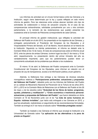 I. CONTENIDOS PRINCIPALES DE LA GESTIÓN DEL DEFENSOR DEL PUEBLO

Los informes de actividad son el vínculo formal básico entre las Cámaras y la
Institución, según viene determinado por la ley y queda reflejado en este mismo
informe de gestión. Pero las relaciones entre ambas abarcan también otro tipo de
actividades de colaboración e incluso de actuación conjunta. Es el caso de las
comparecencias extraordinarias, solicitadas puntualmente por una u otra comisión
parlamentaria, o la remisión de las reclamaciones que pueden presentar los
ciudadanos ante la Comisión de Peticiones correspondiente de cada Cámara.
El principal informe de gestión institucional, que reflejaba la actividad del
Defensor del Pueblo en el año 2012, fue presentado en los registros de las Cámaras, y
entregado personalmente al Presidente del Congreso de los Diputados y al
Vicepresidente Primero del Senado, el 27 de febrero, récord absoluto en la historia de
la Institución. Siguiendo su trámite parlamentario, el informe se debatió ante la
Comisión Mixta el día 12 de marzo. El resto de comparecencias sobre el Informe anual
2012, ante los plenos de ambas Cámaras, tuvieron lugar los días 21 de marzo y 10 de
abril, respectivamente. La presentación dentro del primer trimestre del año es
verdaderamente importante, para que los parlamentarios puedan tener un
conocimiento actualizado de los problemas que afectan a los ciudadanos.
El mismo 10 de abril, la Defensora del Pueblo compareció ante la Comisión
Constitucional del Congreso de los Diputados, para informar en relación con el
proyecto de Ley de transparencia, acceso a la información pública y buen gobierno.
Además, la Defensora hizo entrega a las Cámaras de diversos estudios
monográficos relativos a “Participaciones preferentes: actuaciones y propuestas
del Defensor del Pueblo”, debatido junto con los Informes del Defensor del Pueblo
en su calidad de Mecanismo Nacional de Prevención de la Tortura de los años 2010,
2011 y 2012 en la Comisión Mixta de Relaciones con el Defensor del Pueblo el día 28
de mayo; y de los estudios sobre “Gratuidad de los libros de textos: programas,
ayudas, préstamos y reutilización” y “Crisis económica e insolvencia personal:
actuaciones y propuestas del Defensor del Pueblo”, que fueron debatidos en dicha
Comisión el 19 de Noviembre junto con el de “La trata de seres humanos en
España: víctimas invisibles”, que había sido entregado a las Cámaras en 2012, y
que fue actualizado, realizándose un seguimiento de las recomendaciones formuladas.
También se entregó el 21 de marzo el estudio sobre “Viviendas protegidas vacías”.
También se trasladó a las Cámaras el informe que encargó la Institución a la
Universidad de Granada sobre “La aplicación de las alternativas a la pena de
prisión en España”.

91

 