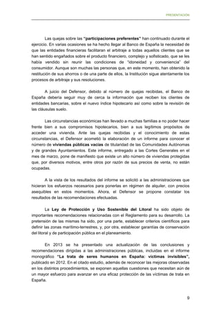 PRESENTACIÓN

Las quejas sobre las “participaciones preferentes” han continuado durante el
ejercicio. En varias ocasiones se ha hecho llegar al Banco de España la necesidad de
que las entidades financieras facilitaran el arbitraje a todas aquellos clientes que se
han sentido engañados sobre el producto financiero, complejo y sofisticado, que se les
había vendido sin reunir las condiciones de “idoneidad y conveniencia” del
consumidor. Aunque son muchas las personas que, en este momento, han obtenido la
restitución de sus ahorros o de una parte de ellos, la Institución sigue atentamente los
procesos de arbitraje y sus resoluciones.
A juicio del Defensor, debido al número de quejas recibidas, el Banco de
España debería seguir muy de cerca la información que reciben los clientes de
entidades bancarias, sobre el nuevo índice hipotecario así como sobre la revisión de
las cláusulas suelo.
Las circunstancias económicas han llevado a muchas familias a no poder hacer
frente bien a sus compromisos hipotecarios, bien a sus legítimos propósitos de
acceder una vivienda. Ante las quejas recibidas y el conocimiento de estas
circunstancias, el Defensor acometió la elaboración de un informe para conocer el
número de viviendas públicas vacías de titularidad de las Comunidades Autónomas
y de grandes Ayuntamientos. Este informe, entregado a las Cortes Generales en el
mes de marzo, pone de manifiesto que existe un alto número de viviendas protegidas
que, por diversos motivos, entre otros por razón de sus precios de venta, no están
ocupadas.
A la vista de los resultados del informe se solicitó a las administraciones que
hicieran los esfuerzos necesarios para ponerlas en régimen de alquiler, con precios
asequibles en estos momentos. Ahora, el Defensor se propone constatar los
resultados de las recomendaciones efectuadas.
La Ley de Protección y Uso Sostenible del Litoral ha sido objeto de
importantes recomendaciones relacionadas con el Reglamento para su desarrollo. La
pretensión de las mismas ha sido, por una parte, establecer criterios científicos para
definir las zonas marítimo-terrestres, y, por otra, establecer garantías de conservación
del litoral y de participación pública en el planeamiento.
En 2013 se ha presentado una actualización de las conclusiones y
recomendaciones dirigidas a las administraciones públicas, incluidas en el informe
monográfico “La trata de seres humanos en España: víctimas invisibles”,
publicado en 2012. En el citado estudio, además de reconocer las mejoras observadas
en los distintos procedimientos, se exponen aquellas cuestiones que necesitan aún de
un mayor esfuerzo para avanzar en una eficaz protección de las víctimas de trata en
España.

9


 