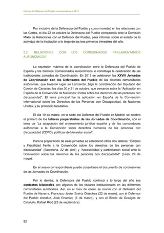 Informe del Defensor del Pueblo correspondiente a 2013

Por iniciativa de la Defensora del Pueblo y como novedad en las relaciones con
las Cortes, el día 22 de octubre la Defensora del Pueblo compareció ante la Comisión
Mixta de Relaciones con el Defensor del Pueblo, para informar sobre el estado de la
actividad de la Institución a lo largo de los tres primeros trimestres del año.
5.2.
RELACIONES
AUTONÓMICOS

CON

LOS

COMISIONADOS

PARLAMENTARIOS

La expresión máxima de la coordinación entre la Defensora del Pueblo de
España y los distintos Comisionados Autonómicos lo constituye la celebración de las
tradicionales Jornadas de Coordinación. En 2013 se celebraron las XXVIII Jornadas
de Coordinación con los Defensores del Pueblo de las distintas comunidades
autónomas, que tuvieron lugar en Lanzarote, bajo la coordinación del Diputado del
Común de Canarias, los días 30 y 31 de octubre, que versaron sobre la “Aplicación en
España de la Convención de Naciones Unidas sobre los derechos de las personas con
discapacidad”. El tema principal fue la aplicación en España de la Convención
Internacional sobre los Derechos de las Personas con Discapacidad, de Naciones
Unidas, y su protocolo facultativo.
El día 19 de marzo, en la sede del Defensor del Pueblo en Madrid, se celebró
el primero de los talleres preparatorios de las Jornadas de Coordinación, con el
tema de “La adaptación del ordenamiento jurídico español y de las comunidades
autónomas a la Convención sobre derechos humanos de las personas con
discapacidad (CDPD), políticas de bienestar social”.
Para la preparación de esas jornadas se celebraron otros dos talleres, “Empleo
y Fiscalidad frente a la Convención sobre los derechos de las personas con
discapacidad” (Barcelona, 22 de abril) y “Accesibilidad y participación social ante la
Convención sobre los derechos de las personas con discapacidad” (León, 29 de
mayo).
En el anexo correspondiente puede consultarse el documento de conclusiones
de las Jornadas de Coordinación.
Por lo demás, la Defensora del Pueblo continuó a lo largo del año sus
contactos bilaterales con algunos de los titulares institucionales en las diferentes
comunidades autónomas. Así, en el mes de enero se reunió con el Defensor del
Pueblo de Navarra, Francisco Javier Enériz Olaechea (22 de enero), con el Defensor
del Pueblo Andaluz, José Chamizo (6 de marzo), y con el Síndic de Greuges de
Cataluña, Rafael Ribó (23 de septiembre).

92

 