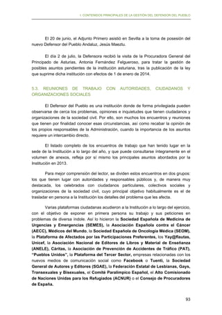 I. CONTENIDOS PRINCIPALES DE LA GESTIÓN DEL DEFENSOR DEL PUEBLO

El 20 de junio, el Adjunto Primero asistió en Sevilla a la toma de posesión del
nuevo Defensor del Pueblo Andaluz, Jesús Maeztu.
El día 2 de julio, la Defensora recibió la visita de la Procuradora General del
Principado de Asturias, Antonia Fernández Felgueroso, para tratar la gestión de
posibles asuntos pendientes de la institución asturiana, tras la publicación de la ley
que suprime dicha institución con efectos de 1 de enero de 2014.
5.3. REUNIONES DE TRABAJO
ORGANIZACIONES SOCIALES

CON

AUTORIDADES,

CIUDADANOS

Y

El Defensor del Pueblo es una institución donde de forma privilegiada pueden
observarse de cerca los problemas, opiniones e inquietudes que tienen ciudadanos y
organizaciones de la sociedad civil. Por ello, son muchos los encuentros y reuniones
que tienen por finalidad conocer esas circunstancias, así como recabar la opinión de
los propios responsables de la Administración, cuando la importancia de los asuntos
requiere un intercambio directo.
El listado completo de los encuentros de trabajo que han tenido lugar en la
sede de la Institución a lo largo del año, y que puede consultarse íntegramente en el
volumen de anexos, refleja por sí mismo los principales asuntos abordados por la
Institución en 2013.
Para mejor comprensión del lector, se dividen estos encuentros en dos grupos:
los que tienen lugar con autoridades y responsables públicos y, de manera muy
destacada, los celebrados con ciudadanos particulares, colectivos sociales y
organizaciones de la sociedad civil, cuyo principal objetivo habitualmente es el de
trasladar en persona a la Institución los detalles del problema que les afecta.
Varias plataformas ciudadanas acudieron a la Institución a lo largo del ejercicio,
con el objetivo de exponer en primera persona su trabajo y sus peticiones en
problemas de diversa índole. Así lo hicieron la Sociedad Española de Medicina de
Urgencias y Emergencias (SEMES), la Asociación Española contra el Cáncer
(AECC), Médicos del Mundo, la Sociedad Española de Oncología Médica (SEOM),
la Plataforma de Afectados por las Participaciones Preferentes, los Yay@flautas,
Unicef, la Asociación Nacional de Editores de Libros y Material de Enseñanza
(ANELE), Cáritas, la Asociación de Prevención de Accidentes de Tráfico (PAT),
“Pueblos Unidos”, la Plataforma del Tercer Sector, empresas relacionadas con los
nuevos medios de comunicación social como Facebook o Tuenti, la Sociedad
General de Autores y Editores (SGAE), la Federación Estatal de Lesbianas, Gays,
Transexuales y Bisexuales, el Comité Paralímpico Español, el Alto Comisionado
de Naciones Unidas para los Refugiados (ACNUR) o el Consejo de Procuradores
de España.
93

 