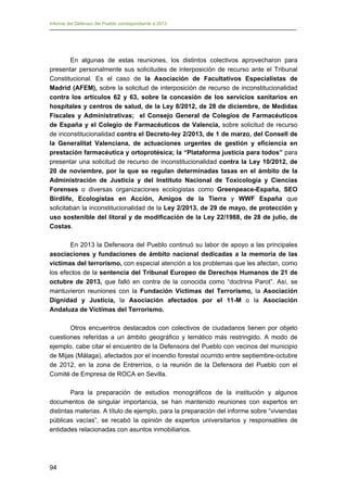 Informe del Defensor del Pueblo correspondiente a 2013

En algunas de estas reuniones, los distintos colectivos aprovecharon para
presentar personalmente sus solicitudes de interposición de recurso ante el Tribunal
Constitucional. Es el caso de la Asociación de Facultativos Especialistas de
Madrid (AFEM), sobre la solicitud de interposición de recurso de inconstitucionalidad
contra los artículos 62 y 63, sobre la concesión de los servicios sanitarios en
hospitales y centros de salud, de la Ley 8/2012, de 28 de diciembre, de Medidas
Fiscales y Administrativas; el Consejo General de Colegios de Farmacéuticos
de España y el Colegio de Farmacéuticos de Valencia, sobre solicitud de recurso
de inconstitucionalidad contra el Decreto-ley 2/2013, de 1 de marzo, del Consell de
la Generalitat Valenciana, de actuaciones urgentes de gestión y eficiencia en
prestación farmacéutica y ortoprotésica; la “Plataforma justicia para todos” para
presentar una solicitud de recurso de inconstitucionalidad contra la Ley 10/2012, de
20 de noviembre, por la que se regulan determinadas tasas en el ámbito de la
Administración de Justicia y del Instituto Nacional de Toxicología y Ciencias
Forenses o diversas organizaciones ecologistas como Greenpeace-España, SEO
Birdlife, Ecologistas en Acción, Amigos de la Tierra y WWF España que
solicitaban la inconstitucionalidad de la Ley 2/2013, de 29 de mayo, de protección y
uso sostenible del litoral y de modificación de la Ley 22/1988, de 28 de julio, de
Costas.
En 2013 la Defensora del Pueblo continuó su labor de apoyo a las principales
asociaciones y fundaciones de ámbito nacional dedicadas a la memoria de las
víctimas del terrorismo, con especial atención a los problemas que les afectan, como
los efectos de la sentencia del Tribunal Europeo de Derechos Humanos de 21 de
octubre de 2013, que falló en contra de la conocida como “doctrina Parot”. Así, se
mantuvieron reuniones con la Fundación Víctimas del Terrorismo, la Asociación
Dignidad y Justicia, la Asociación afectados por el 11-M o la Asociación
Andaluza de Víctimas del Terrorismo.
Otros encuentros destacados con colectivos de ciudadanos tienen por objeto
cuestiones referidas a un ámbito geográfico y temático más restringido. A modo de
ejemplo, cabe citar el encuentro de la Defensora del Pueblo con vecinos del municipio
de Mijas (Málaga), afectados por el incendio forestal ocurrido entre septiembre-octubre
de 2012, en la zona de Entrerríos, o la reunión de la Defensora del Pueblo con el
Comité de Empresa de ROCA en Sevilla.
Para la preparación de estudios monográficos de la institución y algunos
documentos de singular importancia, se han mantenido reuniones con expertos en
distintas materias. A título de ejemplo, para la preparación del informe sobre “viviendas
públicas vacías”, se recabó la opinión de expertos universitarios y responsables de
entidades relacionadas con asuntos inmobiliarios.

94

 