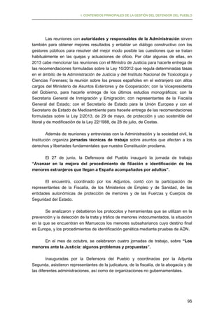 I. CONTENIDOS PRINCIPALES DE LA GESTIÓN DEL DEFENSOR DEL PUEBLO

Las reuniones con autoridades y responsables de la Administración sirven
también para obtener mejores resultados y entablar un diálogo constructivo con los
gestores públicos para resolver del mejor modo posible las cuestiones que se tratan
habitualmente en las quejas y actuaciones de oficio. Por citar algunas de ellas, en
2013 cabe mencionar las reuniones con el Ministro de Justicia para hacerle entrega de
las recomendaciones formuladas sobre la Ley 10/2012 que regula determinadas tasas
en el ámbito de la Administración de Justicia y del Instituto Nacional de Toxicología y
Ciencias Forenses; la reunión sobre los presos españoles en el extranjero con altos
cargos del Ministerio de Asuntos Exteriores y de Cooperación; con la Vicepresidenta
del Gobierno, para hacerle entrega de los últimos estudios monográficos; con la
Secretaria General de Inmigración y Emigración; con representantes de la Fiscalía
General del Estado; con el Secretario de Estado para la Unión Europea y con el
Secretario de Estado de Medioambiente para hacerle entrega de las recomendaciones
formuladas sobre la Ley 2/2013, de 29 de mayo, de protección y uso sostenible del
litoral y de modificación de la Ley 22/1988, de 28 de julio, de Costas.
Además de reuniones y entrevistas con la Administración y la sociedad civil, la
Institución organiza jornadas técnicas de trabajo sobre asuntos que afectan a los
derechos y libertades fundamentales que nuestra Constitución proclama.
El 27 de junio, la Defensora del Pueblo inauguró la jornada de trabajo
“Avanzar en la mejora del procedimiento de filiación e identificación de los
menores extranjeros que llegan a España acompañados por adultos”.
El encuentro, coordinado por los Adjuntos, contó con la participación de
representantes de la Fiscalía, de los Ministerios de Empleo y de Sanidad, de las
entidades autonómicas de protección de menores y de las Fuerzas y Cuerpos de
Seguridad del Estado.
Se analizaron y debatieron los protocolos y herramientas que se utilizan en la
prevención y la detección de la trata y tráfico de menores indocumentados, la situación
en la que se encuentran en Marruecos los menores subsaharianos cuyo destino final
es Europa, y los procedimientos de identificación genética mediante pruebas de ADN.
En el mes de octubre, se celebraron cuatro jornadas de trabajo, sobre “Los
menores ante la Justicia: algunos problemas y propuestas”.
Inauguradas por la Defensora del Pueblo y coordinadas por la Adjunta
Segunda, asistieron representantes de la judicatura, de la fiscalía, de la abogacía y de
las diferentes administraciones, así como de organizaciones no gubernamentales.

95

 