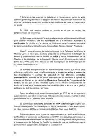Informe del Defensor del Pueblo correspondiente a 2013

A lo largo de las sesiones, se debatieron e intercambiaron puntos de vista
sobre las garantías judiciales en la adopción de medidas de protección de menores en
situación de riesgo y desamparo, y sobre la participación de los niños en los procesos
de familia.
En 2014, está previsto publicar un estudio en el que se recojan las
conclusiones de los encuentros.
La Defensora suele aprovechar sus desplazamientos a distintos puntos del país
para celebrar reuniones con las autoridades de la Comunidad Autónoma o
municipales. En 2013 ha sido el caso de los Presidentes de la Comunidad Autónoma
de Extremadura, Comunitat Valenciana, Principado de Asturias, Galicia y Andalucía.
Mención especial merece la visita institucional de la Defensora del Pueblo a
Murcia y Lorca, el 15 de julio, donde se entrevistó con el Presidente de la Región de
Murcia, y posteriormente con el alcalde de Lorca y varios representantes de la
Plataforma de Afectados y de la Asociación “Somos Lorca”. Posteriormente visitó el
barrio de La Viña, zona más afectada de ese municipio por los terremotos que allí
ocurrieron 11 de mayo de 2011.
La actividad de supervisión de las Administraciones públicas que lleva a cabo
el Defensor del Pueblo se ve complementada por la inspección sobre el terreno de
las dependencias y centros de actividad de las diferentes entidades
administrativas. Además de las visitas realizadas por la Institución a lugares de
privación de libertad en su calidad de Mecanismo Nacional de Prevención de la
Tortura, de las que se dará detallada cuenta en su informe correspondiente, la
Institución quiere estar presente en la calle para comprobar la eficacia de la gestión
pública de los distintos centros y servicios.
Como se refleja en el anexo correspondiente, en 2013 se ha incrementado
sustancialmente esta labor con cerca de 100 dependencias visitadas, muchas de ellas
personalmente por la Defensora o sus Adjuntos.
La culminación del diseño completo del MNP ha tenido lugar en 2013 con
la convocatoria pública para la designación de los vocales del Consejo Asesor (BOE
de 13 de marzo de 2013) y su nombramiento (BOE de 25 de mayo de 2013).
El Consejo Asesor es un órgano de cooperación técnica y jurídica del Defensor
del Pueblo en el ejercicio de sus funciones como MNP, cuya estructura, composición y
funcionamiento se determinan en los artículos 19 y 20 del Reglamento de organización
y funcionamiento del Defensor del Pueblo, y a través del cual, se establece un cauce
permanente de cooperación y diálogo con la sociedad civil.

96

 