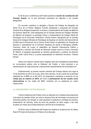 I. CONTENIDOS PRINCIPALES DE LA GESTIÓN DEL DEFENSOR DEL PUEBLO

El 26 de junio, la Defensora del Pueblo presidió la reunión de constitución del
Consejo Asesor, en la que estuvieron presentes los Adjuntos y los vocales
designados.
En concreto, asistieron la abogada y Decana del Colegio de Abogados de
Santa Cruz de La Palma, Milagros Fuentes (designada a propuesta del Consejo
General de la Abogacía Española); la doctora y Vicepresidenta del Colegio de Médicos
de Ourense, Berta Mª. Uriel (designada por el Consejo General de Colegios Oficiales
de Médicos de España); la psicóloga clínica y Vicepresidenta del Colegio Oficial de
Psicólogos de la Comunitat Valenciana, Vicenta Esteve (designada por el Consejo
General de Colegios Oficiales de Psicólogos de España); el miembro del Subcomité de
la ONU para la Prevención de la Tortura, Emilio Ginés; el catedrático de Filosofía del
Derecho y expresidente de la Comisión Española de Ayuda al Refugiado (CEAR),
Francisco Javier de Lucas; el catedrático de Derecho Internacional Público y
expresidente y miembro del Comité de Naciones Unidas contra la Tortura, Fernando
M. Mariño; el abogado especialista en derecho penitenciario y profesor de Derecho
Penal, Julián Carlos Ríos y la jurista especializada en Derechos Humanos, Yolanda
Román.
Estos cinco últimos vocales fueron elegidos entre las candidaturas presentadas
en convocatoria pública ante el Defensor del Pueblo, a título personal o en
representación de organizaciones o asociaciones representativas de la sociedad civil.
Posteriormente, la primera reunión ordinaria del Consejo Asesor tuvo lugar el
16 de diciembre de 2013 en la que, entre otros asuntos, se dio cuenta de la actividad
realizada por el MNP en el año 2013, se propusieron cuestiones a examinar en las
visitas que se realicen en 2014, así como la participación de los vocales como
observadores en las visitas del MNP, contando con su asistencia en cuatro
inspecciones.
5.4. ENCUENTROS Y ACTOS OFICIALES
Tanto la Defensora del Pueblo como los Adjuntos son invitados frecuentemente
a los actos de carácter oficial, así como a diversos foros de homenaje y encuentros de
relevancia pública. Se recogen en este apartado la asistencia a entregas de premios,
presentación de informes, actos de toma de posesión de altos cargos o las citas
anuales con motivo de la Fiesta Nacional o del Día de la Constitución.
El 28 de mayo la Defensora del Pueblo fue recibida en audiencia por Su Alteza
Real el Príncipe de Asturias en el Palacio de la Zarzuela.

97

 