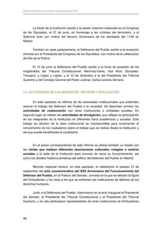 Informe del Defensor del Pueblo correspondiente a 2013

La titular de la Institución asistió a la sesión solemne celebrada en el Congreso
de los Diputados, el 27 de junio, en homenaje a las víctimas del terrorismo, o al
Solemne Acto con motivo del Noveno Aniversario de los atentados del 11-M en
Madrid.
También en sede parlamentaria, la Defensora del Pueblo asistió a la recepción
ofrecida por el Presidente del Congreso de los Diputados, con motivo de la celebración
del Día de la Policía.
El 13 de junio la Defensora del Pueblo asistió a la toma de posesión de los
magistrados del Tribunal Constitucional, Martínez-Vares, Xiol Ríos, GonzálezTrevijano, y López y López, y el 12 de diciembre a la del Presidente del Tribunal
Supremo y del Consejo General del Poder Judicial, Carlos Lesmes Serrano.

5.5. ACTIVIDADES DE COLABORACIÓN, DIFUSIÓN Y DIVULGACIÓN
En este apartado se informa de las actividades institucionales que pretenden
acercar el trabajo del Defensor del Pueblo a la sociedad. Se describen primero las
actividades de colaboración con otras instituciones o entidades sociales. En
segundo lugar se relatan las actividades de divulgación, que reflejan la participación
de los integrantes de la Institución en diferentes foros académicos y sociales. Este
trabajo de difusión de la labor institucional es imprescindible para incrementar el
conocimiento de los ciudadanos sobre el trabajo que se realiza desde la Institución y
del que puede beneficiarse la ciudadanía.

En el anexo correspondiente de este informe se ofrece también un listado con
las visitas que realizan diferentes asociaciones culturales, colegios o centros
sociales a la sede de la Institución para conocer de cerca su funcionamiento, así
como los detalles histórico-artísticos del edificio del Defensor del Pueblo en Madrid.
Mención especial merece, en este apartado, la celebración el pasado 27 de
septiembre del acto conmemorativo del XXX Aniversario del Funcionamiento del
Defensor del Pueblo, en el Palacio del Senado. Jornada en la que se debatió la figura
del Ombudsman y los retos a los que se enfrentan las instituciones de defensa de los
derechos humanos.
Junto a la Defensora del Pueblo, intervinieron en el acto inaugural el Presidente
del Senado, el Presidente del Tribunal Constitucional y el Presidente del Tribunal
Supremo, y en ella participaron representantes de otras instituciones de Ombudsman

98

 