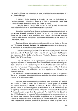 I. CONTENIDOS PRINCIPALES DE LA GESTIÓN DEL DEFENSOR DEL PUEBLO

del ámbito europeo e iberoamericano, así como organizaciones internacionales como
el Consejo de Europa.
El Adjunto Primero presentó la ponencia “La figura del Ombudsman en
constante evolución”, impartida por Álvaro Gil Robles, ex Defensor del Pueblo y ex
Comisario para los Derechos Humanos del Consejo de Europa.
La Adjunta Segunda, por su parte, moderó la mesa redonda “Los retos de
futuro de las instituciones de defensa de los derechos humanos”.
Desde hace muchos años, el Defensor del Pueblo trabaja conjuntamente con la
Universidad de Alcalá en distintos proyectos. Por ello, en 2013 tuvieron lugar varios
encuentros con su Rector y los integrantes de la Cátedra Democracia y Derechos
Humanos, para planificar y evaluar las actividades académicas en las que colabora el
Defensor del Pueblo.
En este ámbito de cooperación, mención especial merece el acto de Entrega
del V Premio de Derechos Humanos Rey de España, otorgado conjuntamente con
la Universidad de Alcalá, el pasado 10 de septiembre.
La ceremonia de entrega presidida por S. M. el Rey tuvo lugar en el Paraninfo
de la Universidad de Alcalá. El premio fue concedido a la organización «Red Nacional
de Organismos Civiles de Derechos Humanos “Todos los Derechos para Todas y
Todos” (Red TDT)», de México.
La red está integrada por 73 organizaciones, presentes en 21 estados de la
república mexicana. Su labor se centra en la defensa de los derechos de las mujeres,
de los derechos de los pueblos indígenas, de los derechos económicos, sociales,
culturales y ambientales, de la seguridad y la justicia, del sistema público de derechos
humanos en México y de colaboración con otros organismos en defensa de los
derechos humanos.
La Asociación Comisión Católica Española de Migración (ACCEM) y la Fundación
Tierra de Hombres de Colombia recibieron una mención honorífica por su labor en
defensa de los derechos humanos.
En cuanto a los actos de divulgación y difusión sobre la actividad del Defensor
del Pueblo, en 2013 se recibió en la Institución a varios grupos de alumnos
procedentes de diversas entidades académicas o de otras instituciones. Algunas
de esta visitas de estudio incluyen las de funcionarios de la XLVII Promoción del
Cuerpo Superior de Administradores Civiles del Estado; miembros de la Asociación de
Antiguos Alumnos y Amigos de la Complutense; la Asociación Universitas Senioribus
del CEU; la Delegación de Asesores Parlamentarios de América Latina que integran el
11º Curso para Asesores Parlamentarios, organizado por el Congreso de los
Diputados; alumnos del máster organizado por el Consejo General del Poder judicial,
para magistrados y jueces de Iberoamérica; alumnos del máster organizado por el
99

 