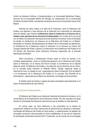 Informe del Defensor del Pueblo correspondiente a 2013

Centro de Estudios Políticos y Constitucionales y la Universidad Menéndez Pelayo;
alumnos de la Universidad DePaul de Chicago, en colaboración con la Universidad
Pontificia Comillas-ICADE; estudiantes norteamericanos de la Universidad Carlos III de
Madrid.
Además de estas visitas a la sede de la Institución, tanto la Defensora del
Pueblo, sus Adjuntos y otros técnicos de la Institución han intervenido en diferentes
foros de debate, para impartir conferencias sobre la Institución y el alcance de su
trabajo como garantía de los derechos fundamentales. Es el caso de la cita anual
con el máster en protección internacional de los Derechos Humanos, de la Universidad
de Alcalá; la Conferencia de Clausura de la Defensora del Pueblo en el MásterDoctorado en Estudios Interdisciplinares de Género de la Universidad de Salamanca;
la Conferencia de la Defensora sobre la Institución en la Escuela de Verano del
Consejo General del Poder Judicial o la intervención de la Defensora del Pueblo en la
VII Edición del Seminario sobre Derechos Humanos organizado por la Escuela
Diplomática de Madrid.
Otros encuentros y conferencias tuvieron lugar en foros de opinión o en
jornadas especializadas, como la Conferencia-desayuno de la Defensora del Pueblo
sobre la Institución, en la tribuna del Fórum Europa; la Conferencia de la Adjunta
Segunda sobre “El Defensor del Pueblo y la protección de los derechos de los niños”,
en la Jornada sobre Atención al Maltrato Infanti; “Desde urgencias hasta la
intervención final: un trabajo en red”, organizada por Samur-Protección Civil de Madrid
o la Conferencia de la Defensora del Pueblo en la Jornada “Día Mundial de la
Alimentación”, organizada por el Banco de Alimentos y el Colegio de Economistas.
El detalle sobre las fechas y lugares de estas actividades está disponible en el
anexo correspondiente de este informe.

5.6. ACTIVIDAD INTERNACIONAL
El Defensor del Pueblo es la Institución Nacional de Derechos Humanos, en la
nomenclatura de la Organización de las Naciones Unidas. Por ello, participa a lo largo
del año en actividades de relevancia internacional que se detallan en este apartado.
En primer lugar, se hace referencia a las producidas en el ámbito de
colaboración bilateral con otras instituciones de garantía de los derechos y libertades,
homólogas del Defensor del Pueblo en otros países, y, posteriormente, se detallan las
principales reuniones internacionales en foros multilaterales, en las que la Institución
ha participado activamente durante 2013. Finalmente, se da cuenta de los principales

100 


 