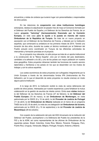 I. CONTENIDOS PRINCIPALES DE LA GESTIÓN DEL DEFENSOR DEL PUEBLO

encuentros y visitas de cortesía que tuvieron lugar con personalidades o responsables
de otros países.
En las relaciones de cooperación con otras instituciones homólogas
extranjeras, destaca la adjudicación el pasado mes de mayo al Consorcio formado por
el Defensor del Pueblo de España y el Defensor de los Derechos de Francia, de un
nuevo proyecto “twinning” (hermanamiento) financiado por la Comisión
Europea, en este caso para la ayuda a la puesta en marcha del nuevo
Ombudsman de la República de Turquía. Se trata de un nuevo proyecto en
asociación con el Defensor de los Derechos de Francia, y liderado por la Institución
española, que comenzará su andadura en los primeros meses de 2014. Tendrá una
duración de dos años, durante los cuales un técnico nombrado por el Defensor del
Pueblo actuará como coordinador en Turquía de las diferentes actividades de
intercambio y formación previstas en el proyecto.
Es un proyecto muy relevante, no sólo porque se trata de un aporte institucional
a la construcción de la “Marca España”, sino por el interés del país destinatario,
candidato a la adhesión a la UE y uno de los países con mayor población en nuestra
área geográfica. Estos proyectos refuerzan también las funciones de nuestro servicio
diplomático y familiariza a los países en los que se desarrollan con los modos de
trabajar y con la cultura española.
Los costes económicos de estos proyectos son sufragados íntegramente por la
Unión Europea a través de los denominados fondos IPA (Instrumentos de Pre
Adhesión), por lo que el desarrollo de estos proyectos no resulta oneroso en modo
alguno para la Institución.
A lo largo de 2013, la Institución recibió la visita de varios defensores del
pueblo de otros países, interesados por nuestra experiencia y para fortalecer la mutua
colaboración en la gestión de asuntos de interés común. Entre esas visitas destacan
la del Defensor de los Derechos de Francia (27 de febrero), la del Defensor del
Pueblo Europeo (19 de marzo), la del Ombudsman de Montenegro, en visita
patrocinada por la OSCE (9 y 10 de abril), la del Provedor de Justicia de Portugal
(11 de abril), la del Ombudsman de Albania realizada en el marco de un programa
TAIEX de la UE (16 de abril), la visita de una delegación del Ombudsman de Ucrania,
patrocinada por la OSCE (9 y 10 de septiembre) o la del Provedor de Justicia de
Mozambique (28 de octubre).
Con ocasión de la celebración del acto del XXX Aniversario de la institución del
Defensor del Pueblo, acompañaron a la Defensora del Pueblo los presidentes de la
FIO y de la AOM, así como representantes de las oficinas de Ombudsman de los
siguientes países: Brasil, Colombia, Costa Rica, México, Panamá, Paraguay, Perú,
Puerto Rico, Uruguay, Venezuela, Bélgica, Portugal, Hungría, Andorra y Albania.

101

 