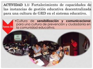 ACTIVIDAD 1.1: Fortalecimiento de capacidades de

las instancias de gestión educativa descentralizada
para una cultura de GRD en el sistema educativo.

Tarea 06

•Cultura de sensibilización y comunicacional
para una cultura de prevención y ciudadanía en
la comunidad educativa.

 