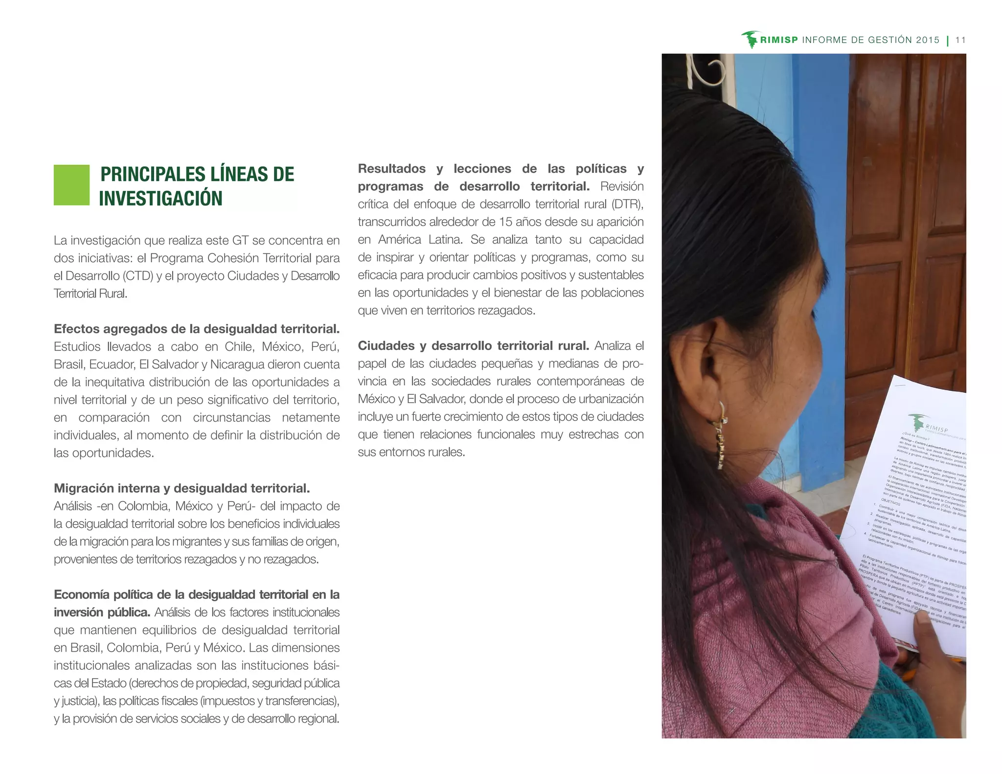RIMISP INFORME DE GESTIÓN 2015 11
	 PRINCIPALES LÍNEAS DE
INVESTIGACIÓN
La investigación que realiza este GT se concentra en
dos iniciativas: el Programa Cohesión Territorial para
el Desarrollo (CTD) y el proyecto Ciudades y Desarrollo
Territorial Rural.
Efectos agregados de la desigualdad territorial.
Estudios llevados a cabo en Chile, México, Perú,
Brasil, Ecuador, El Salvador y Nicaragua dieron cuenta
de la inequitativa distribución de las oportunidades a
nivel territorial y de un peso significativo del territorio,
en comparación con circunstancias netamente
individuales, al momento de definir la distribución de
las oportunidades.
Migración interna y desigualdad territorial.
Análisis -en Colombia, México y Perú- del impacto de
la desigualdad territorial sobre los beneficios individuales
de la migración para los migrantes y sus familias de origen,
provenientes de territorios rezagados y no rezagados.
Economía política de la desigualdad territorial en la
inversión pública. Análisis de los factores institucionales
que mantienen equilibrios de desigualdad territorial
en Brasil, Colombia, Perú y México. Las dimensiones
institucionales analizadas son las instituciones bási-
cas del Estado (derechos de propiedad, seguridad pública
y justicia), las políticas fiscales (impuestos y transferencias),
y la provisión de servicios sociales y de desarrollo regional.
Resultados y lecciones de las políticas y
programas de desarrollo territorial. Revisión
crítica del enfoque de desarrollo territorial rural (DTR),
transcurridos alrededor de 15 años desde su aparición
en América Latina. Se analiza tanto su capacidad
de inspirar y orientar políticas y programas, como su
eficacia para producir cambios positivos y sustentables
en las oportunidades y el bienestar de las poblaciones
que viven en territorios rezagados.
Ciudades y desarrollo territorial rural. Analiza el
papel de las ciudades pequeñas y medianas de pro-
vincia en las sociedades rurales contemporáneas de
México y El Salvador, donde el proceso de urbanización
incluye un fuerte crecimiento de estos tipos de ciudades
que tienen relaciones funcionales muy estrechas con
sus entornos rurales.
 