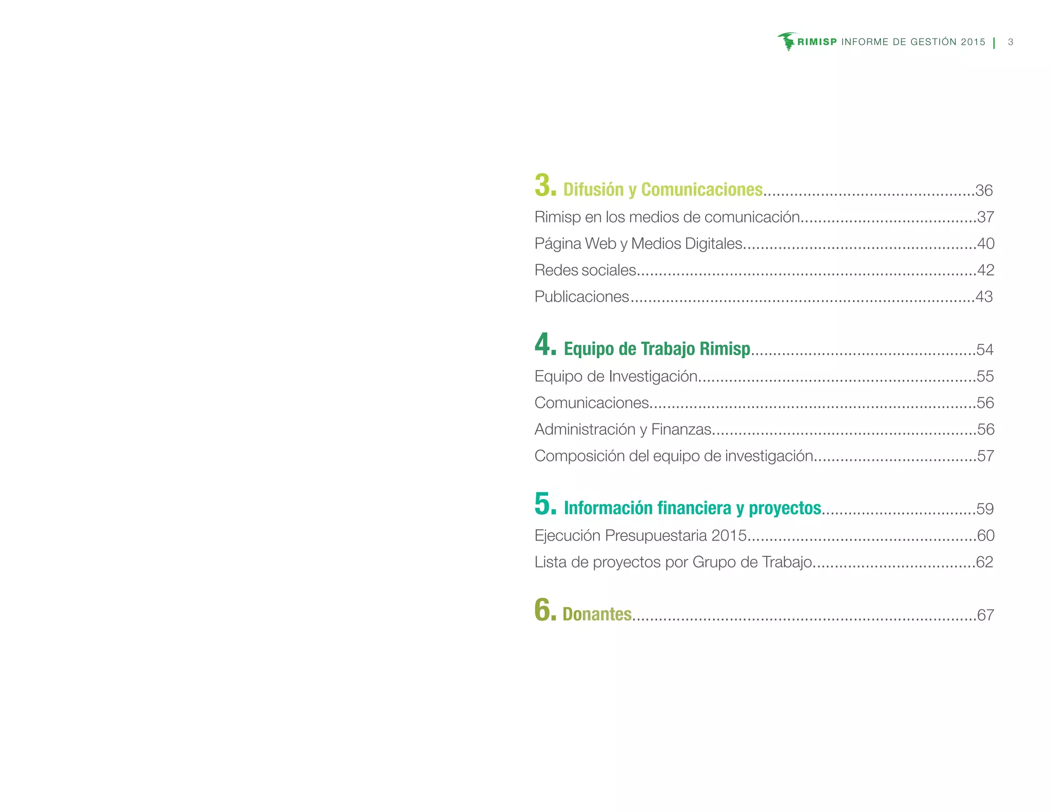 RIMISP INFORME DE GESTIÓN 2015 3
3. Difusión y Comunicaciones................................................36
Rimisp en los medios de comunicación........................................37
Página Web y Medios Digitales.....................................................40
Redes sociales.............................................................................42
Publicaciones	..............................................................................43
4. Equipo de Trabajo Rimisp...................................................54
Equipo de Investigación...............................................................55
Comunicaciones..........................................................................56
Administración y Finanzas............................................................56
Composición del equipo de investigación.....................................57
5. Información financiera y proyectos...................................59
Ejecución Presupuestaria 2015....................................................60
Lista de proyectos por Grupo de Trabajo.....................................62
6. Donantes..............................................................................67
 