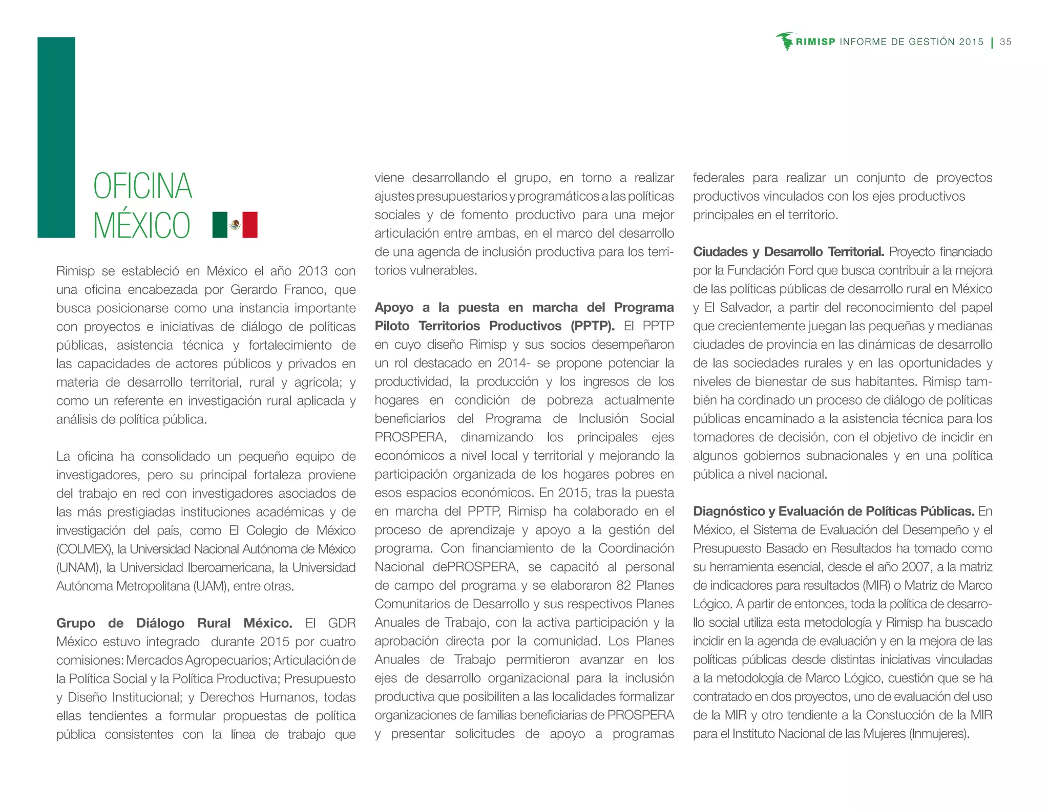 RIMISP INFORME DE GESTIÓN 2015 35
OFICINA
MÉXICO
Rimisp se estableció en México el año 2013 con
una oficina encabezada por Gerardo Franco, que
busca posicionarse como una instancia importante
con proyectos e iniciativas de diálogo de políticas
públicas, asistencia técnica y fortalecimiento de
las capacidades de actores públicos y privados en
materia de desarrollo territorial, rural y agrícola; y
como un referente en investigación rural aplicada y
análisis de política pública.
La oficina ha consolidado un pequeño equipo de
investigadores, pero su principal fortaleza proviene
del trabajo en red con investigadores asociados de
las más prestigiadas instituciones académicas y de
investigación del país, como El Colegio de México
(COLMEX), la Universidad Nacional Autónoma de México
(UNAM), la Universidad Iberoamericana, la Universidad
Autónoma Metropolitana (UAM), entre otras.
Grupo de Diálogo Rural México. El GDR
México estuvo integrado durante 2015 por cuatro
comisiones:MercadosAgropecuarios;Articulaciónde
la Política Social y la Política Productiva; Presupuesto
y Diseño Institucional; y Derechos Humanos, todas
ellas tendientes a formular propuestas de política
pública consistentes con la línea de trabajo que
viene desarrollando el grupo, en torno a realizar
ajustespresupuestariosyprogramáticosalaspolíticas
sociales y de fomento productivo para una mejor
articulación entre ambas, en el marco del desarrollo
de una agenda de inclusión productiva para los terri-
torios vulnerables.
Apoyo a la puesta en marcha del Programa
Piloto Territorios Productivos (PPTP). El PPTP
en cuyo diseño Rimisp y sus socios desempeñaron
un rol destacado en 2014- se propone potenciar la
productividad, la producción y los ingresos de los
hogares en condición de pobreza actualmente
beneficiarios del Programa de Inclusión Social
PROSPERA, dinamizando los principales ejes
económicos a nivel local y territorial y mejorando la
participación organizada de los hogares pobres en
esos espacios económicos. En 2015, tras la puesta
en marcha del PPTP, Rimisp ha colaborado en el
proceso de aprendizaje y apoyo a la gestión del
programa. Con financiamiento de la Coordinación
Nacional dePROSPERA, se capacitó al personal
de campo del programa y se elaboraron 82 Planes
Comunitarios de Desarrollo y sus respectivos Planes
Anuales de Trabajo, con la activa participación y la
aprobación directa por la comunidad. Los Planes
Anuales de Trabajo permitieron avanzar en los
ejes de desarrollo organizacional para la inclusión
productiva que posibiliten a las localidades formalizar
organizaciones de familias beneficiarias de PROSPERA
y presentar solicitudes de apoyo a programas
federales para realizar un conjunto de proyectos
productivos vinculados con los ejes productivos
principales en el territorio.
Ciudades y Desarrollo Territorial. Proyecto financiado
por la Fundación Ford que busca contribuir a la mejora
de las políticas públicas de desarrollo rural en México
y El Salvador, a partir del reconocimiento del papel
que crecientemente juegan las pequeñas y medianas
ciudades de provincia en las dinámicas de desarrollo
de las sociedades rurales y en las oportunidades y
niveles de bienestar de sus habitantes. Rimisp tam-
bién ha cordinado un proceso de diálogo de políticas
públicas encaminado a la asistencia técnica para los
tomadores de decisión, con el objetivo de incidir en
algunos gobiernos subnacionales y en una política
pública a nivel nacional.
Diagnóstico y Evaluación de Políticas Públicas. En
México, el Sistema de Evaluación del Desempeño y el
Presupuesto Basado en Resultados ha tomado como
su herramienta esencial, desde el año 2007, a la matriz
de indicadores para resultados (MIR) o Matriz de Marco
Lógico. A partir de entonces, toda la política de desarro-
llo social utiliza esta metodología y Rimisp ha buscado
incidir en la agenda de evaluación y en la mejora de las
políticas públicas desde distintas iniciativas vinculadas
a la metodología de Marco Lógico, cuestión que se ha
contratado en dos proyectos, uno de evaluación del uso
de la MIR y otro tendiente a la Constucción de la MIR
para el Instituto Nacional de las Mujeres (Inmujeres).
 