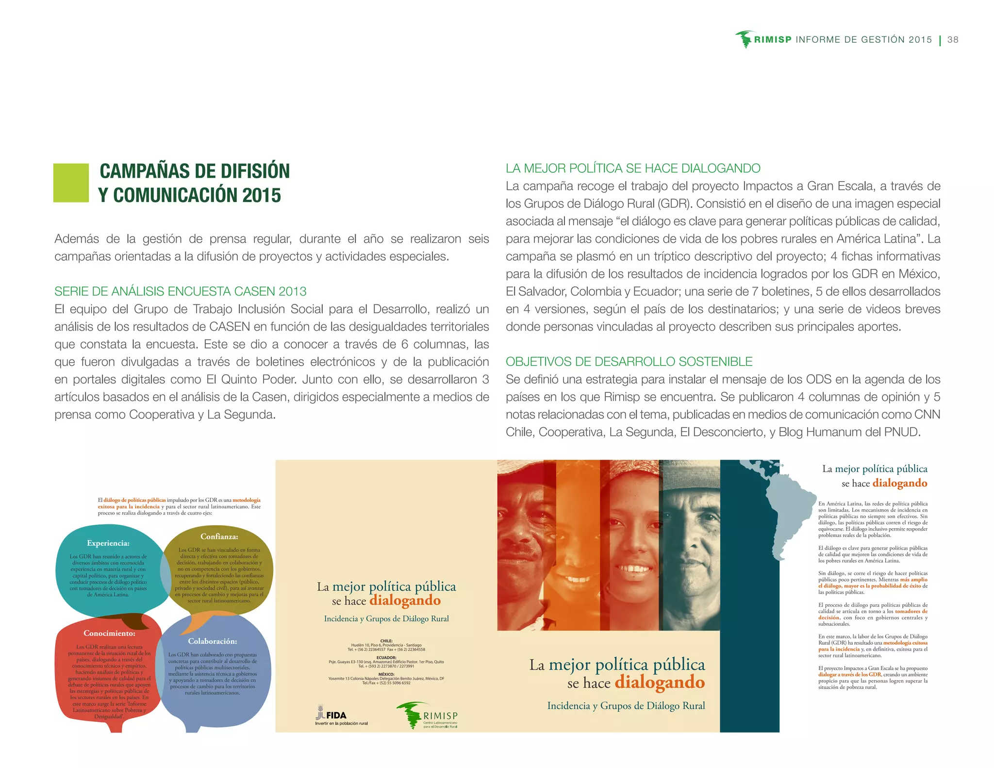RIMISP INFORME DE GESTIÓN 2015 38
Además de la gestión de prensa regular, durante el año se realizaron seis
campañas orientadas a la difusión de proyectos y actividades especiales.
SERIE DE ANÁLISIS ENCUESTA CASEN 2013
El equipo del Grupo de Trabajo Inclusión Social para el Desarrollo, realizó un
análisis de los resultados de CASEN en función de las desigualdades territoriales
que constata la encuesta. Este se dio a conocer a través de 6 columnas, las
que fueron divulgadas a través de boletines electrónicos y de la publicación
en portales digitales como El Quinto Poder. Junto con ello, se desarrollaron 3
artículos basados en el análisis de la Casen, dirigidos especialmente a medios de
prensa como Cooperativa y La Segunda.
LA MEJOR POLÍTICA SE HACE DIALOGANDO
La campaña recoge el trabajo del proyecto Impactos a Gran Escala, a través de
los Grupos de Diálogo Rural (GDR). Consistió en el diseño de una imagen especial
asociada al mensaje “el diálogo es clave para generar políticas públicas de calidad,
para mejorar las condiciones de vida de los pobres rurales en América Latina”. La
campaña se plasmó en un tríptico descriptivo del proyecto; 4 fichas informativas
para la difusión de los resultados de incidencia logrados por los GDR en México,
El Salvador, Colombia y Ecuador; una serie de 7 boletines, 5 de ellos desarrollados
en 4 versiones, según el país de los destinatarios; y una serie de videos breves
donde personas vinculadas al proyecto describen sus principales aportes.
OBJETIVOS DE DESARROLLO SOSTENIBLE
Se definió una estrategia para instalar el mensaje de los ODS en la agenda de los
países en los que Rimisp se encuentra. Se publicaron 4 columnas de opinión y 5
notas relacionadas con el tema, publicadas en medios de comunicación como CNN
Chile, Cooperativa, La Segunda, El Desconcierto, y Blog Humanum del PNUD.
La mejor política pública
se hace dialogando
En América Latina, las redes de política pública
son limitadas. Los mecanismos de incidencia en
políticas públicas no siempre son efectivos. Sin
diálogo, las políticas públicas corren el riesgo de
equivocarse. El diálogo inclusivo permite responder
problemas reales de la población.
El diálogo es clave para generar políticas públicas
de calidad que mejoren las condiciones de vida de
los pobres rurales en América Latina.
Sin diálogo, se corre el riesgo de hacer políticas
públicas poco pertinentes. Mientras más amplio
el diálogo, mayor es la probabilidad de éxito de
las políticas públicas.
El proceso de diálogo para políticas públicas de
calidad se articula en torno a los tomadores de
decisión, con foco en gobiernos centrales y
subnacionales.
En este marco, la labor de los Grupos de Diálogo
Rural (GDR) ha resultado una metodología exitosa
para la incidencia y, en definitiva, exitosa para el
sector rural latinoamericano.
El proyecto Impactos a Gran Escala se ha propuesto
dialogar a través de los GDR, creando un ambiente
propicio para que las personas logren superar la
situación de pobreza rural.
La mejor política pública
se hace dialogando
Incidencia y Grupos de Diálogo Rural
CHILE:
Huelén 10, Piso 6, Providencia - Santiago
Tel. + (56 2) 22364557 Fax + (56 2) 22364558
ECUADOR:
Psje. Guayas E3-130 (esq. Amazonas) Edificio Pastor. 1er Piso, Quito
Tel. + (593 2) 2273870 / 2273991
MÉXICO:
Yosemite 13 Colonia Nápoles Delegación Benito Juárez, México, DF
Tel./Fax + (52) 55 5096 6592
La mejor política pública
se hace dialogando
Incidencia y Grupos de Diálogo Rural
El diálogo de políticas públicas impulsado por los GDR es una metodología
exitosa para la incidencia y para el sector rural latinoamericano. Este
proceso se realiza dialogando a través de cuatro ejes:
Confianza:
Los GDR se han vinculado en forma
directa y efectiva con tomadores de
decisión, trabajando en colaboración y
no en competencia con los gobiernos,
recuperando y fortaleciendo las confianzas
entre los distintos espacios (público,
privado y sociedad civil), para así avanzar
en procesos de cambio y mejoras para el
sector rural latinoamericano.
Colaboración:
Los GDR han colaborado con propuestas
concretas para contribuir al desarrollo de
políticas públicas multisectoriales,
mediante la asistencia técnica a gobiernos
y apoyando a tomadores de decisión en
procesos de cambio para los territorios
rurales latinoamericanos.
Experiencia:
Los GDR han reunido a actores de
diversos ámbitos con reconocida
experiencia en materia rural y con
capital político, para organizar y
conducir procesos de diálogo político
con tomadores de decisión en países
de América Latina.
Conocimiento:
Los GDR realizan una lectura
permanente de la situación rural de los
países, dialogando a través del
conocimiento técnico y empírico,
haciendo análisis de políticas y
generando insumos de calidad para el
debate de políticas rurales que apoyen
las estrategias y políticas públicas de
los sectores rurales en los países. En
este marco surge la serie 'Informe
Latinoamericano sobre Pobreza y
Desigualdad'.
	 CAMPAÑAS DE DIFISIÓN
Y COMUNICACIÓN 2015
 
