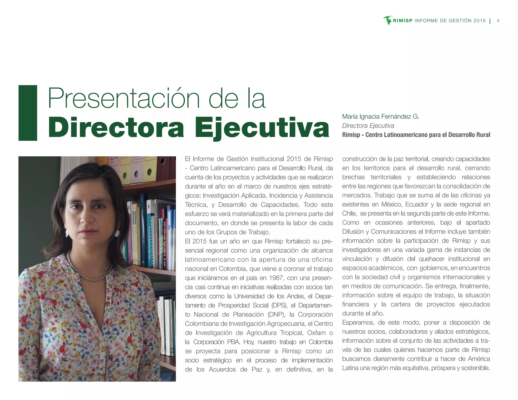 RIMISP INFORME DE GESTIÓN 2015 4
El Informe de Gestión Institucional 2015 de Rimisp
- Centro Latinoamericano para el Desarrollo Rural, da
cuenta de los proyectos y actividades que se realizaron
durante el año en el marco de nuestros ejes estraté-
gicos: Investigación Aplicada, Incidencia y Asistencia
Técnica, y Desarrollo de Capacidades. Todo este
esfuerzo se verá materializado en la primera parte del
documento, en donde se presenta la labor de cada
uno de los Grupos de Trabajo.
El 2015 fue un año en que Rimisp fortaleció su pre-
sencial regional como una organización de alcance
latinoamericano con la apertura de una oficina
nacional en Colombia, que viene a coronar el trabajo
que iniciáramos en el país en 1987, con una presen-
cia casi continua en iniciativas realizadas con socios tan
diversos como la Universidad de los Andes, el Depar-
tamento de Prosperidad Social (DPS), el Departamen-
to Nacional de Planeación (DNP), la Corporación
Colombiana de Investigación Agropecuaria, el Centro
de Investigación de Agricultura Tropical, Oxfam o
la Corporación PBA. Hoy, nuestro trabajo en Colombia
se proyecta para posicionar a Rimisp como un
socio estratégico en el proceso de implementación
de los Acuerdos de Paz y, en definitiva, en la
construcción de la paz territorial, creando capacidades
en los territorios para el desarrollo rural, cerrando
brechas territoriales y estableciendo relaciones
entre las regiones que favorezcan la consolidación de
mercados. Trabajo que se suma al de las oficinas ya
existentes en México, Ecuador y la sede regional en
Chile, se presenta en la segunda parte de este Informe.
Como en ocasiones anteriores, bajo el apartado
Difusión y Comunicaciones el Informe incluye también
información sobre la participación de Rimisp y sus
investigadores en una variada gama de instancias de
vinculación y difusión del quehacer institucional en
espacios académicos, con gobiernos, en encuentros
con la sociedad civil y organismos internacionales y
en medios de comunicación. Se entrega, finalmente,
información sobre el equipo de trabajo, la situación
financiera y la cartera de proyectos ejecutados
durante el año.
Esperamos, de este modo, poner a disposición de
nuestros socios, colaboradores y aliados estratégicos,
información sobre el conjunto de las actividades a tra-
vés de las cuales quienes hacemos parte de Rimisp
buscamos diariamente contribuir a hacer de América
Latina una región más equitativa, próspera y sostenible.
Presentación de la
Directora Ejecutiva
María Ignacia Fernández G.
Directora Ejecutiva
Rimisp - Centro Latinoamericano para el Desarrollo Rural
 