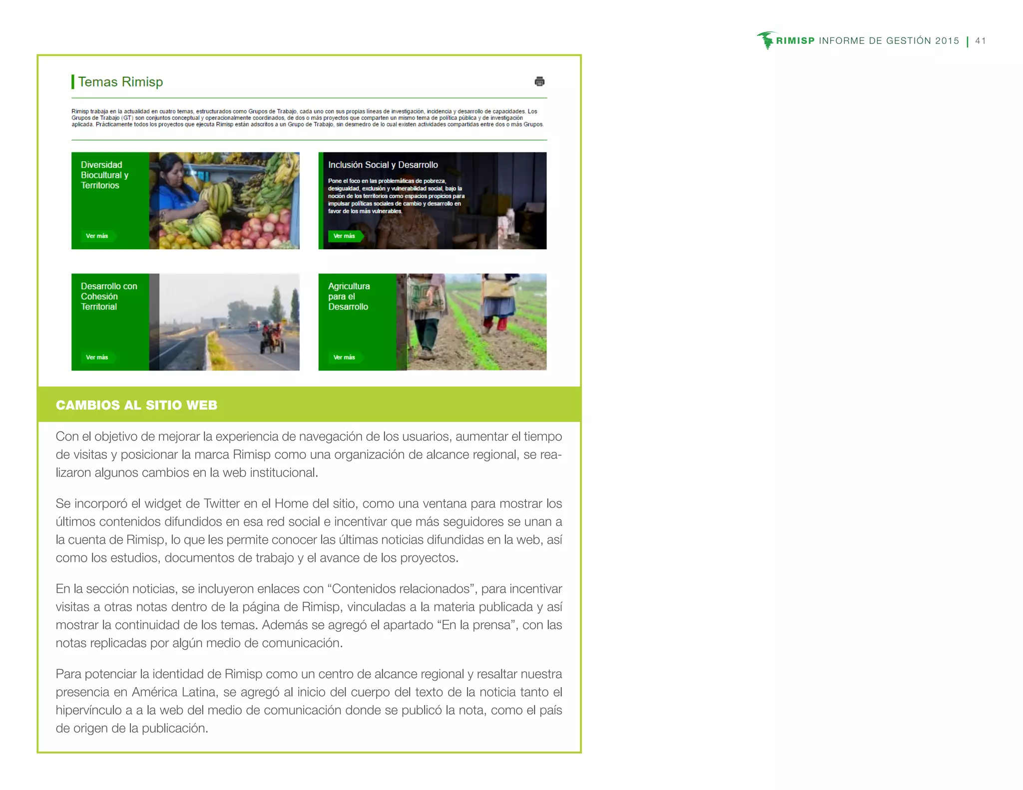 RIMISP INFORME DE GESTIÓN 2015 41
CAMBIOS AL SITIO WEB
Con el objetivo de mejorar la experiencia de navegación de los usuarios, aumentar el tiempo
de visitas y posicionar la marca Rimisp como una organización de alcance regional, se rea-
lizaron algunos cambios en la web institucional.
Se incorporó el widget de Twitter en el Home del sitio, como una ventana para mostrar los
últimos contenidos difundidos en esa red social e incentivar que más seguidores se unan a
la cuenta de Rimisp, lo que les permite conocer las últimas noticias difundidas en la web, así
como los estudios, documentos de trabajo y el avance de los proyectos.
En la sección noticias, se incluyeron enlaces con “Contenidos relacionados”, para incentivar
visitas a otras notas dentro de la página de Rimisp, vinculadas a la materia publicada y así
mostrar la continuidad de los temas. Además se agregó el apartado “En la prensa”, con las
notas replicadas por algún medio de comunicación.
Para potenciar la identidad de Rimisp como un centro de alcance regional y resaltar nuestra
presencia en América Latina, se agregó al inicio del cuerpo del texto de la noticia tanto el
hipervínculo a a la web del medio de comunicación donde se publicó la nota, como el país
de origen de la publicación.
 