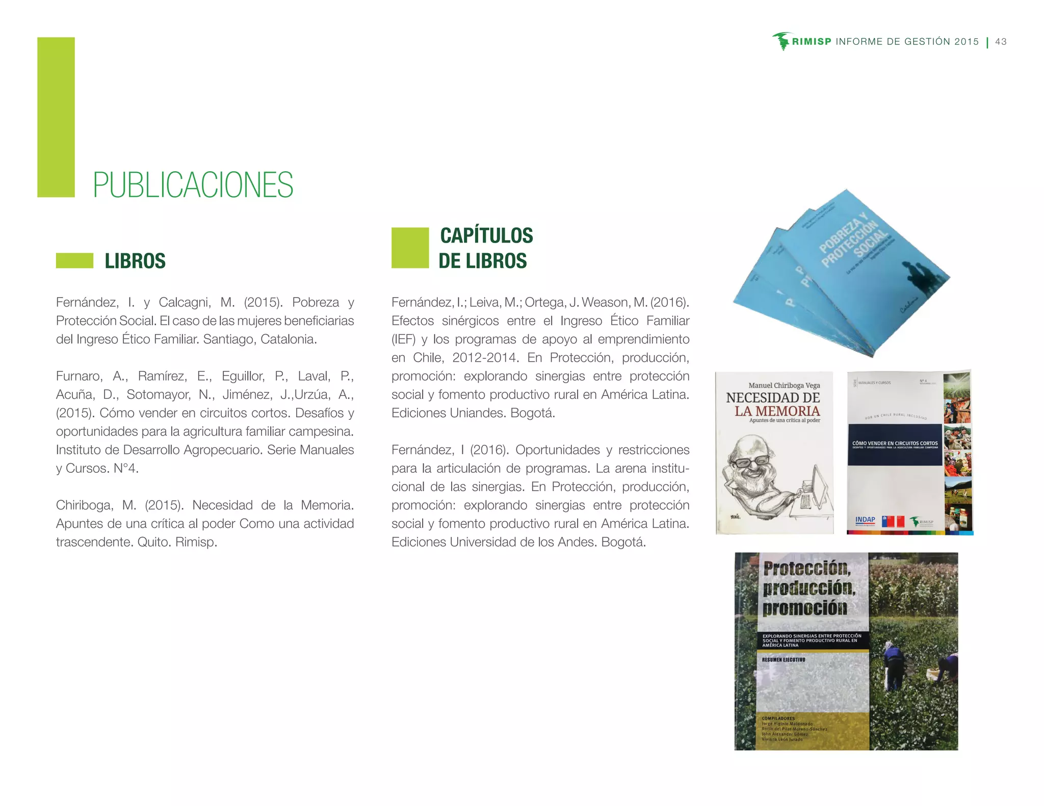 RIMISP INFORME DE GESTIÓN 2015 43
PUBLICACIONES
Fernández, I. y Calcagni, M. (2015). Pobreza y
Protección Social. El caso de las mujeres beneficiarias
del Ingreso Ético Familiar. Santiago, Catalonia.
Furnaro, A., Ramírez, E., Eguillor, P., Laval, P.,
Acuña, D., Sotomayor, N., Jiménez, J.,Urzúa, A.,
(2015). Cómo vender en circuitos cortos. Desafíos y
oportunidades para la agricultura familiar campesina.
Instituto de Desarrollo Agropecuario. Serie Manuales
y Cursos. N°4.
Chiriboga, M. (2015). Necesidad de la Memoria.
Apuntes de una crítica al poder Como una actividad
trascendente. Quito. Rimisp.
	LIBROS
Fernández, I.; Leiva, M.; Ortega, J. Weason, M. (2016).
Efectos sinérgicos entre el Ingreso Ético Familiar
(IEF) y los programas de apoyo al emprendimiento
en Chile, 2012-2014. En Protección, producción,
promoción: explorando sinergias entre protección
social y fomento productivo rural en América Latina.
Ediciones Uniandes. Bogotá.
Fernández, I (2016). Oportunidades y restricciones
para la articulación de programas. La arena institu-
cional de las sinergias. En Protección, producción,
promoción: explorando sinergias entre protección
social y fomento productivo rural en América Latina.
Ediciones Universidad de los Andes. Bogotá.
	CAPÍTULOS
DE LIBROS
 