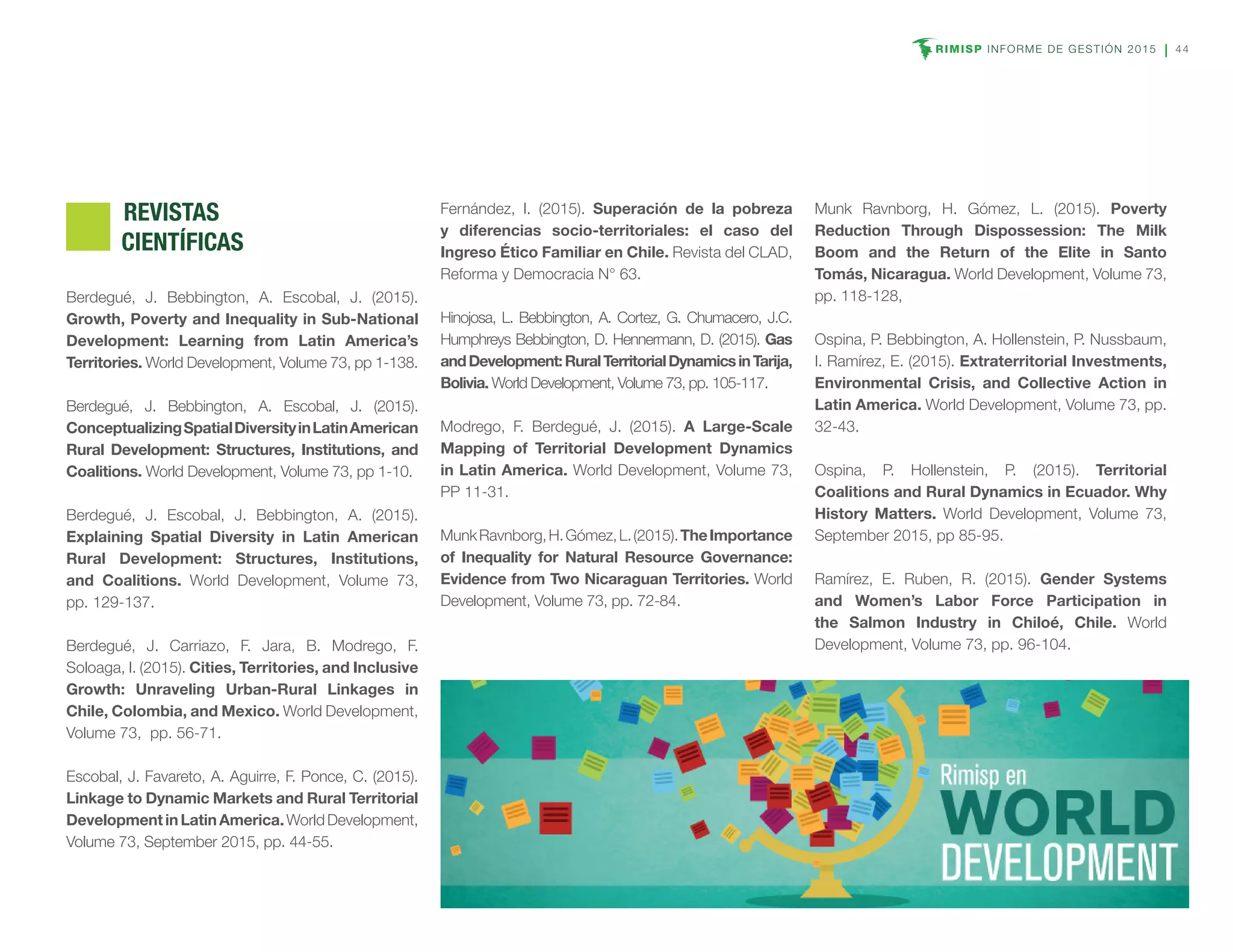 RIMISP INFORME DE GESTIÓN 2015 44
	REVISTAS
CIENTÍFICAS
Berdegué, J. Bebbington, A. Escobal, J. (2015).
Growth, Poverty and Inequality in Sub-National
Development: Learning from Latin America’s
Territories. World Development, Volume 73, pp 1-138.
Berdegué, J. Bebbington, A. Escobal, J. (2015).
ConceptualizingSpatialDiversityinLatinAmerican
Rural Development: Structures, Institutions, and
Coalitions. World Development, Volume 73, pp 1-10.
Berdegué, J. Escobal, J. Bebbington, A. (2015).
Explaining Spatial Diversity in Latin American
Rural Development: Structures, Institutions,
and Coalitions. World Development, Volume 73,
pp. 129-137.
Berdegué, J. Carriazo, F. Jara, B. Modrego, F.
Soloaga, I. (2015). Cities, Territories, and Inclusive
Growth: Unraveling Urban-Rural Linkages in
Chile, Colombia, and Mexico. World Development,
Volume 73, pp. 56-71.
Escobal, J. Favareto, A. Aguirre, F. Ponce, C. (2015).
Linkage to Dynamic Markets and Rural Territorial
DevelopmentinLatinAmerica.WorldDevelopment,
Volume 73, September 2015, pp. 44-55.
Fernández, I. (2015). Superación de la pobreza
y diferencias socio-territoriales: el caso del
Ingreso Ético Familiar en Chile. Revista del CLAD,
Reforma y Democracia N° 63.
Hinojosa, L. Bebbington, A. Cortez, G. Chumacero, J.C.
Humphreys Bebbington, D. Hennermann, D. (2015). Gas
andDevelopment:RuralTerritorialDynamicsinTarija,
Bolivia. World Development, Volume 73, pp. 105-117.
Modrego, F. Berdegué, J. (2015). A Large-Scale
Mapping of Territorial Development Dynamics
in Latin America. World Development, Volume 73,
PP 11-31.
MunkRavnborg,H.Gómez,L.(2015).TheImportance
of Inequality for Natural Resource Governance:
Evidence from Two Nicaraguan Territories. World
Development, Volume 73, pp. 72-84.
Munk Ravnborg, H. Gómez, L. (2015). Poverty
Reduction Through Dispossession: The Milk
Boom and the Return of the Elite in Santo
Tomás, Nicaragua. World Development, Volume 73,
pp. 118-128,
Ospina, P. Bebbington, A. Hollenstein, P. Nussbaum,
I. Ramírez, E. (2015). Extraterritorial Investments,
Environmental Crisis, and Collective Action in
Latin America. World Development, Volume 73, pp.
32-43.
Ospina, P. Hollenstein, P. (2015). Territorial
Coalitions and Rural Dynamics in Ecuador. Why
History Matters. World Development, Volume 73,
September 2015, pp 85-95.
Ramírez, E. Ruben, R. (2015). Gender Systems
and Women’s Labor Force Participation in
the Salmon Industry in Chiloé, Chile. World
Development, Volume 73, pp. 96-104.
 
