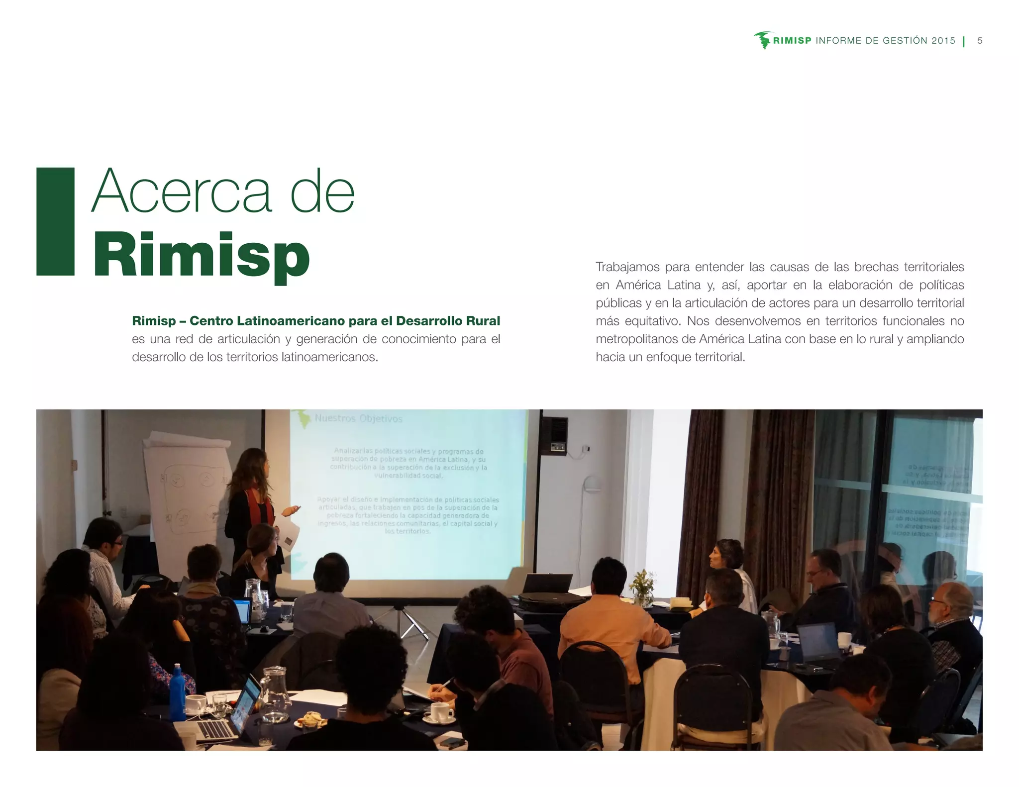 RIMISP INFORME DE GESTIÓN 2015 5
Rimisp – Centro Latinoamericano para el Desarrollo Rural
es una red de articulación y generación de conocimiento para el
desarrollo de los territorios latinoamericanos.
Acerca de
Rimisp Trabajamos para entender las causas de las brechas territoriales
en América Latina y, así, aportar en la elaboración de políticas
públicas y en la articulación de actores para un desarrollo territorial
más equitativo. Nos desenvolvemos en territorios funcionales no
metropolitanos de América Latina con base en lo rural y ampliando
hacia un enfoque territorial.
 