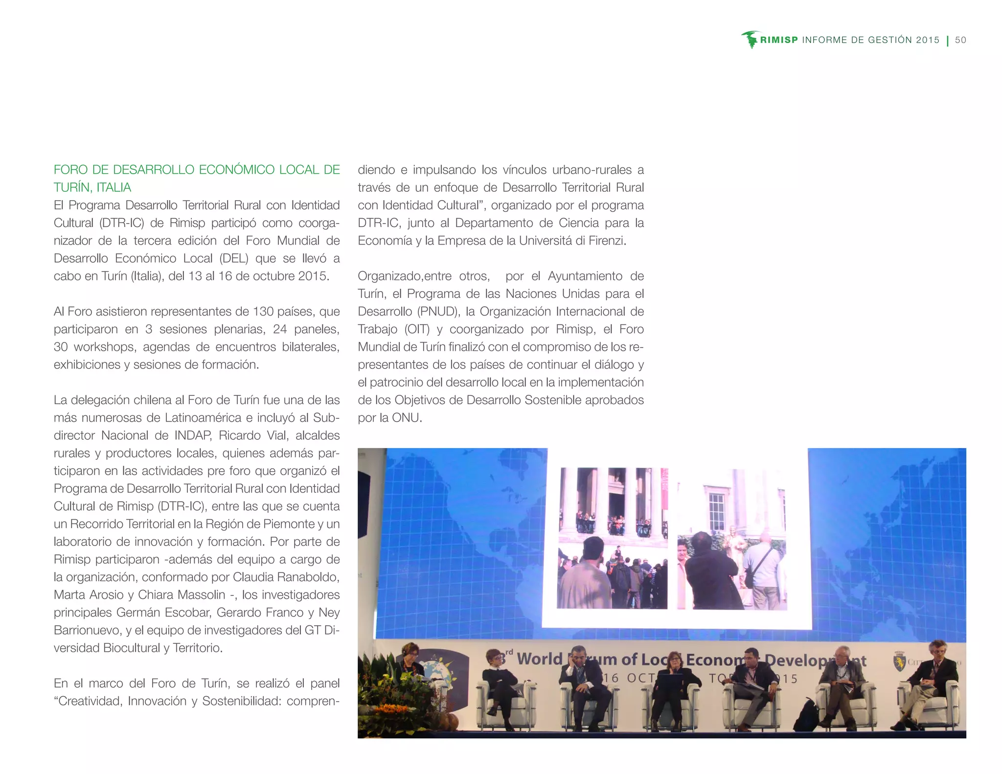 RIMISP INFORME DE GESTIÓN 2015 50
FORO DE DESARROLLO ECONÓMICO LOCAL DE
TURÍN, ITALIA
El Programa Desarrollo Territorial Rural con Identidad
Cultural (DTR-IC) de Rimisp participó como coorga-
nizador de la tercera edición del Foro Mundial de
Desarrollo Económico Local (DEL) que se llevó a
cabo en Turín (Italia), del 13 al 16 de octubre 2015.
Al Foro asistieron representantes de 130 países, que
participaron en 3 sesiones plenarias, 24 paneles,
30 workshops, agendas de encuentros bilaterales,
exhibiciones y sesiones de formación.
La delegación chilena al Foro de Turín fue una de las
más numerosas de Latinoamérica e incluyó al Sub-
director Nacional de INDAP, Ricardo Vial, alcaldes
rurales y productores locales, quienes además par-
ticiparon en las actividades pre foro que organizó el
Programa de Desarrollo Territorial Rural con Identidad
Cultural de Rimisp (DTR-IC), entre las que se cuenta
un Recorrido Territorial en la Región de Piemonte y un
laboratorio de innovación y formación. Por parte de
Rimisp participaron -además del equipo a cargo de
la organización, conformado por Claudia Ranaboldo,
Marta Arosio y Chiara Massolin -, los investigadores
principales Germán Escobar, Gerardo Franco y Ney
Barrionuevo, y el equipo de investigadores del GT Di-
versidad Biocultural y Territorio.
En el marco del Foro de Turín, se realizó el panel
“Creatividad, Innovación y Sostenibilidad: compren-
diendo e impulsando los vínculos urbano-rurales a
través de un enfoque de Desarrollo Territorial Rural
con Identidad Cultural”, organizado por el programa
DTR-IC, junto al Departamento de Ciencia para la
Economía y la Empresa de la Universitá di Firenzi.
Organizado,entre otros, por el Ayuntamiento de
Turín, el Programa de las Naciones Unidas para el
Desarrollo (PNUD), la Organización Internacional de
Trabajo (OIT) y coorganizado por Rimisp, el Foro
Mundial de Turín finalizó con el compromiso de los re-
presentantes de los países de continuar el diálogo y
el patrocinio del desarrollo local en la implementación
de los Objetivos de Desarrollo Sostenible aprobados
por la ONU.
 