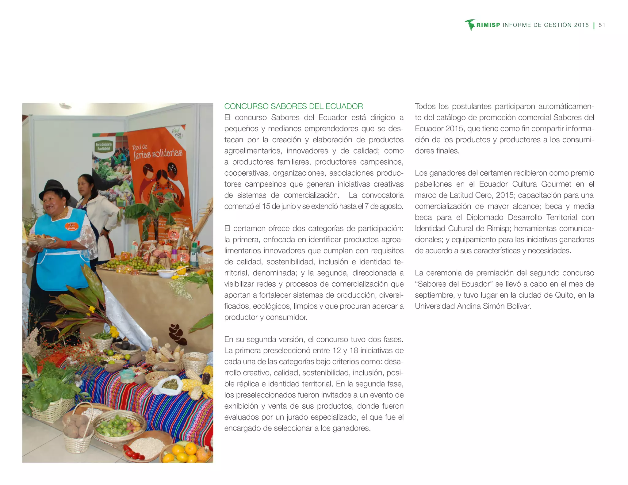 RIMISP INFORME DE GESTIÓN 2015 51
CONCURSO SABORES DEL ECUADOR
El concurso Sabores del Ecuador está dirigido a
pequeños y medianos emprendedores que se des-
tacan por la creación y elaboración de productos
agroalimentarios, innovadores y de calidad; como
a productores familiares, productores campesinos,
cooperativas, organizaciones, asociaciones produc-
tores campesinos que generan iniciativas creativas
de sistemas de comercialización. La convocatoria
comenzó el 15 de junio y se extendió hasta el 7 de agosto.
El certamen ofrece dos categorías de participación:
la primera, enfocada en identificar productos agroa-
limentarios innovadores que cumplan con requisitos
de calidad, sostenibilidad, inclusión e identidad te-
rritorial, denominada; y la segunda, direccionada a
visibilizar redes y procesos de comercialización que
aportan a fortalecer sistemas de producción, diversi-
ficados, ecológicos, limpios y que procuran acercar a
productor y consumidor.
En su segunda versión, el concurso tuvo dos fases.
La primera preseleccionó entre 12 y 18 iniciativas de
cada una de las categorías bajo criterios como: desa-
rrollo creativo, calidad, sostenibilidad, inclusión, posi-
ble réplica e identidad territorial. En la segunda fase,
los preseleccionados fueron invitados a un evento de
exhibición y venta de sus productos, donde fueron
evaluados por un jurado especializado, el que fue el
encargado de seleccionar a los ganadores.
Todos los postulantes participaron automáticamen-
te del catálogo de promoción comercial Sabores del
Ecuador 2015, que tiene como fin compartir informa-
ción de los productos y productores a los consumi-
dores finales.
Los ganadores del certamen recibieron como premio
pabellones en el Ecuador Cultura Gourmet en el
marco de Latitud Cero, 2015; capacitación para una
comercialización de mayor alcance; beca y media
beca para el Diplomado Desarrollo Territorial con
Identidad Cultural de Rimisp; herramientas comunica-
cionales; y equipamiento para las iniciativas ganadoras
de acuerdo a sus características y necesidades.
La ceremonia de premiación del segundo concurso
“Sabores del Ecuador” se llevó a cabo en el mes de
septiembre, y tuvo lugar en la ciudad de Quito, en la
Universidad Andina Simón Bolívar.
 
