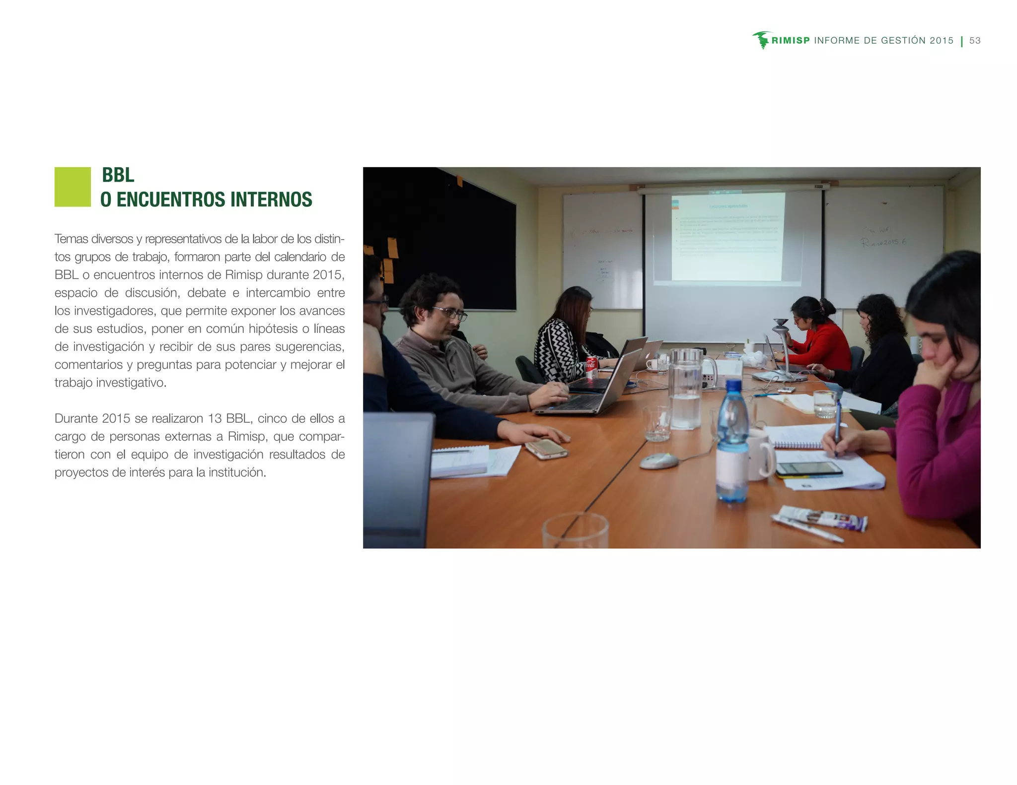 RIMISP INFORME DE GESTIÓN 2015 53
Temas diversos y representativos de la labor de los distin-
tos grupos de trabajo, formaron parte del calendario de
BBL o encuentros internos de Rimisp durante 2015,
espacio de discusión, debate e intercambio entre
los investigadores, que permite exponer los avances
de sus estudios, poner en común hipótesis o líneas
de investigación y recibir de sus pares sugerencias,
comentarios y preguntas para potenciar y mejorar el
trabajo investigativo.
Durante 2015 se realizaron 13 BBL, cinco de ellos a
cargo de personas externas a Rimisp, que compar-
tieron con el equipo de investigación resultados de
proyectos de interés para la institución.
	BBL
O ENCUENTROS INTERNOS
 