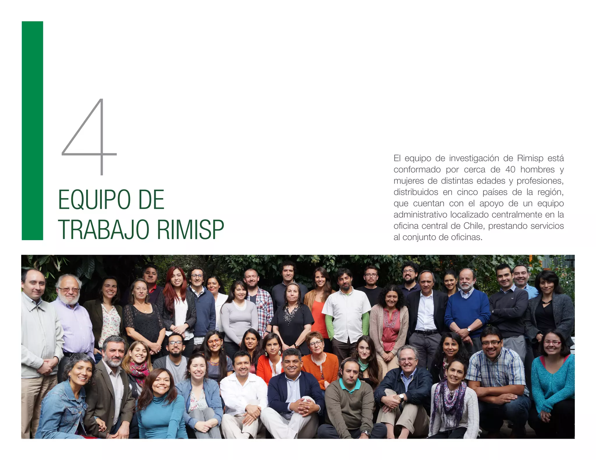 4EQUIPO DE
TRABAJO RIMISP
El equipo de investigación de Rimisp está
conformado por cerca de 40 hombres y
mujeres de distintas edades y profesiones,
distribuidos en cinco países de la región,
que cuentan con el apoyo de un equipo
administrativo localizado centralmente en la
oficina central de Chile, prestando servicios
al conjunto de oficinas.
 