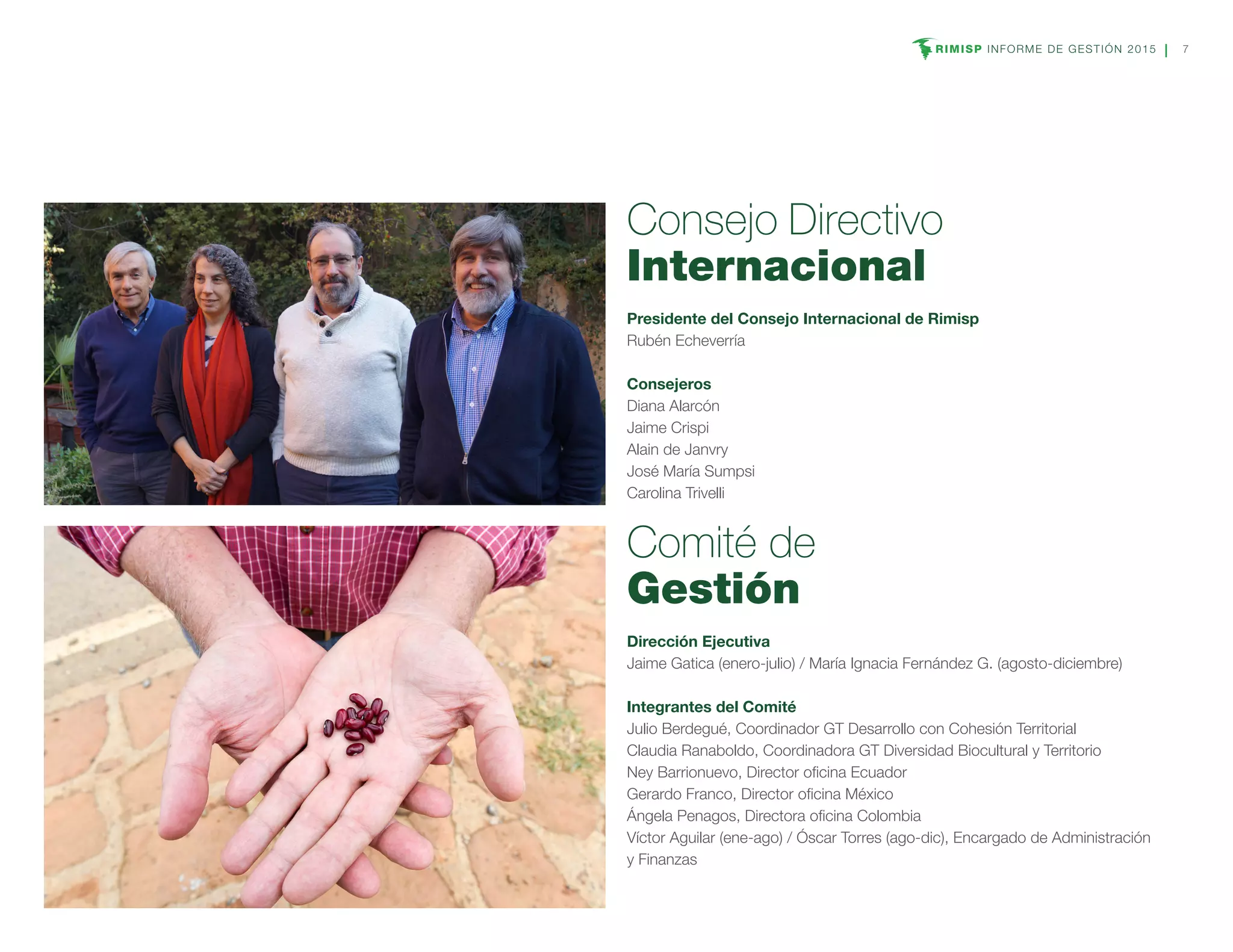 RIMISP INFORME DE GESTIÓN 2015 7
Consejo Directivo
Internacional
Presidente del Consejo Internacional de Rimisp
Rubén Echeverría
Consejeros
Diana Alarcón
Jaime Crispi
Alain de Janvry
José María Sumpsi
Carolina Trivelli
Comité de
Gestión
Dirección Ejecutiva
Jaime Gatica (enero-julio) / María Ignacia Fernández G. (agosto-diciembre)
Integrantes del Comité
Julio Berdegué, Coordinador GT Desarrollo con Cohesión Territorial
Claudia Ranaboldo, Coordinadora GT Diversidad Biocultural y Territorio
Ney Barrionuevo, Director oficina Ecuador
Gerardo Franco, Director oficina México
Ángela Penagos, Directora oficina Colombia
Víctor Aguilar (ene-ago) / Óscar Torres (ago-dic), Encargado de Administración
y Finanzas
 