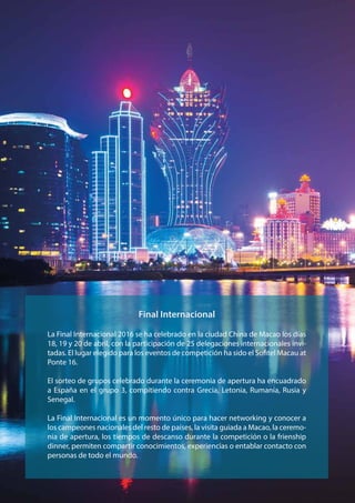 La Final Internacional 2016 se ha celebrado en la ciudad China de Macao los días
18, 19 y 20 de abril, con la participación de 25 delegaciones internacionales invi-
tadas. El lugar elegido para los eventos de competición ha sido el Sofitel Macau at
Ponte 16.
El sorteo de grupos celebrado durante la ceremonia de apertura ha encuadrado
a España en el grupo 3, compitiendo contra Grecia, Letonia, Rumanía, Rusia y
Senegal.
La Final Internacional es un momento único para hacer networking y conocer a
los campeones nacionales del resto de países, la visita guiada a Macao, la ceremo-
nia de apertura, los tiempos de descanso durante la competición o la frienship
dinner, permiten compartir conocimientos, experiencias o entablar contacto con
personas de todo el mundo.
Final Internacional
 
